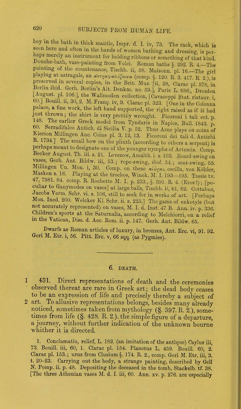 l.oy m the Lath m thick mantle, Impr. d. I. iv, 73. The rack, which is seen here and often in the hands of women bathing and dressing, is per- haps merely an instrument for holding ribbons or something of that kind l>ouche-bath, vase-painting from Volci. Roman baths §. 292 R 4—The painting of the countenance, Tischb. ii, 58. Maisonn. pi. 16.—The girl playing at astragals, an dar^ayoc-hi^QVirci (comp. §. 120 R 3 417 R 2 ) is preserved in several copies, in the Brit. Mus. [ii, 28, Clarac pi. 578,'in Berlin ibid. Gerh. Berlin's Alt. Denkm. no, 59.], Paris L. 686., Dresden [.^'^^^'*'.,?^^^^-^' Wallmoden collection, [Cavaceppi Stat, ristaur. i, bO J Bouill. 11, 30, 2. M.Fran9. iv, 9. Clarac pi. 323. [One in the Colonna palace a fine work, the left hand supported, the right raised as if it had *l?o* ml°^^' ^^^ prettily wrought. Ficoroni i tali cet. p. 148. The earher Greek model from Tyndaris in Naples, Bull. 1843 p 60. Serradifalco Antich. di Sicilia V. p. 52. Thus Arne plays on coins of Kierion Millmgen Anc. Coins pi. 3, 12, 13. Ficoroni dei tali d. Antichi R. 1734.] The small bow on the plinth (according to others a serpent) is perhaps meant to designate one of the younger nymphs of Artemis. Comp Becker August. Th. iii. s. 21. Levezow, Amalth. i. s. 193. Board-swing on vases, Gerh. Ant. Bildw. iii, 63.; rope-swing, ibid. 54.; seat-swing, 55. MiUingen Un. Hon. i, 30. Comp. on these c^i^^cc,, oscilla, von Kohler, Masken s. 16. Playing at the troches, Winck. M. I. 193—195. Tassie tv 47, 7981. 84. comp. R. Rochette M. I. p. 233., §. 391. R. 4. (Eros?); [pe- cuUar to Ganymedes on vases] at large balls, Tischb. ii, 61. 62. Cottabus Jacobs Verm. Schr. vi. s. 106, still to seek for in works of art. [Perhaps Mon. Ined. 200. Welcker Kl. Schr. ii. s. 225.] The game of enkotyle (but not accurately represented) on vases, M. I. d. Inst. 47 B. Ann. iv. p. 336. Children's sports at the Saturnalia, according to Melchiorri, on a reUef in the Vatican, Diss. d. Acc. Rom. ii. p. 147. Gerh. Ant. Bildw. 65. Dwarfs as Roman articles of luxury, in bronzes, Ant. Ere. vi, 91. 92. Gori M. Etr. i, 56. Pitt. Ere. v, 66 sqq. (as Pygmies). 6. DEATH, 1 431. Direct representations of death and the ceremonies observed thereat are rare in Greek art; the dead body ceases to be an expression of life and precisely thereby a subject of 2 art.^ To allusive representations belongs, besides many already noticed, sometimes taken from mythology (§. 397. R. 2.), some- times from life (§. 428. K 2.), the simple figure of a departure, a journey, without further indication of the unknown bourne whither it is directed. 1. Conclamatio, relief, L. 182. (an imitation of the antique) Caylus iii, 73. Bouill. iii, 60, 1. Clarac pi. 154. Planctus L. 459. Bouill. 60, 2. Clarac pi. 153.; urns from Clusium §. 174. R. 2., comp. Gori M. Etr. iii, 3. t. 20-23. Carrying out the body, a strange painting, described by Gell N. Pomp. ii. p. 48. Depositing the deceased in the tomb, Stackelb. tf. 38. [The three Athenian vases M. d. I. iii, 60. Ann. xv. p. 276. are especially
