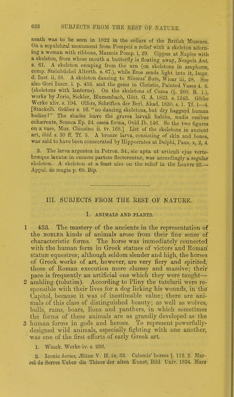 neath was to be seen in 1822 in the cellars of the British Museum. On a sepulchral monument from Pompeii a relief with a skeleton adorn- ing a woman with ribbons, Mazzois Pomp, i, 29. Cippus at Naples with a skeleton, from whose mouth a butterfly is floating away, Neapels Ant. s. 61. A skeleton escaping from the urn (on skeletons in amphorae, comp. Steinbiichel Alterth. s. 67.), while Eros sends light into it, Impr. d. Inst, ii, 58. A skeleton dancing to Silenus' flute, Wicar iii, 28. See also Gori Inscr. i. p. 455. and the gems in Christie, Painted Vases 4. 6. (skeletons with lanterns). On the skeletons of Cuma (§. 260. R. l.)j works by Jorio, Sickler, Blumenbach, Gott. G. A. 1823, s. 1243. Gothe Werke xliv. s. 194, Olfers, Schriften der Berl. Akad. 1830. s. 1. Tf. 1 4. [Stackelb. Graber s. 16, no dancing skeletons, but dry haggard human bodies? The shades leave the graves larvali habitu, nudis ossibus cohaerente, Seneca Ep, 24. ossea forma, Ovid lb. 146. So the two figures on a vase, Mus. Chiusino ii. tv. 168.] List of the skeletons in ancient art, ibid. s. 30 ff, Tf. 6. A bronze larva, consisting of skin and bones, was said to have been consecrated by Hippocrates at Delphi, Paus. x, 2, 4. 2. The larva argentea in Petron. 34., sic apta ut articuli ejus verte- brseque laxatae in omnem partem flecterentur, was accordingly a regular skeleton. A skeleton at a feast also on the relief in the Louvre 25. Appul. de magia p. 68. Bip. III. SUBJECTS FROM THE EEST OF NATURE. 1. ANIMALS AND PLANTS. 1 433. The mastery of the ancients in the representation of the NOBLER kinds of animals arose from their fine sense of characteristic forms. The horse was immediately connected with the human form in Greek statues of victors and Roman' statuae equestres; although seldom slender and high, the horses of Greek works of art, however, are very fiery and spirited, those of Roman execution more clumsy and massive; their pace is frequently an artificial one which they were taught— 2 ambling (tolutim). According to Pliny the tutelarii were re- sponsible with their lives for a dog licking his wounds, in the Capitol, because it was of inestimable value; there are ani- mals of this class of distinguished beauty; as well as wolves, bulls, rams, boars, lions and panthers, in which sometimes the forms of these animals are as grandly developed as the 3 human forms in gods and heroes. To represent powerfully- designed wild animals, especially fighting with one another, was one of the first efibrts of early Greek art. 1. Winok. Werke iv. s. 236. 2, Iconic horses, J51ian V. H, ix, 32. Calamis' horses §. 112. 2. Mar- cel de Serres Ueber die Thiere der alten Kunst, Bibl. Univ. 1834. Mars