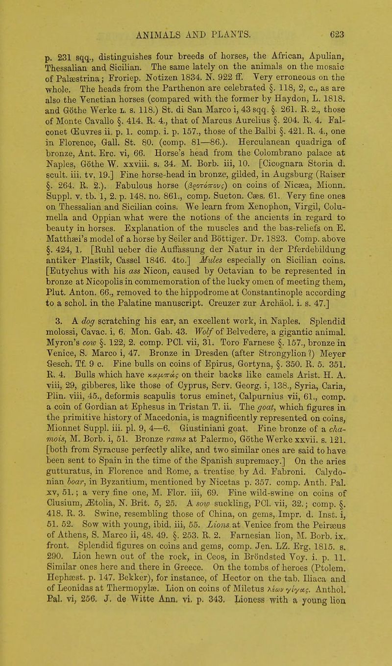 p. 231 sqq., distinguishes four breeds of horses, the African, Apulian, Thessalian and Sicilian. The same lately on the animals on the mosaic of Palsestrina; Froriep. Notizen 1834. N. 922 ff. Very erroneous on the whole. The heads from the Parthenon are celebrated §. 118, 2, c, as are also the Venetian horses (compared with the former by Haydon, L. 1818. and Gothe Werke l. s. 118.) St. di San Marco i, 43 sqq. §. 261. R. 2., those of Monte Cavallo §. 414. R. 4., that of Marcus Aurelius §. 204. R. 4. Fal- conet (Euvres ii. p. 1. comp, i. p. 167., those of the Balbi §. 421. R. 4., one in Florence, Gall. St. 80. (comp. 81—86.). Herculanean quadriga of bronze, Ant. Ere. vi, 66. Horse's head from the Colombrano palace at Naples, Gothe W. xxviii. s. 34. M. Borb. iii, 10. [Cicognara Storia d. scult. iii. tv. 19.] Fine horse-head in bronze, gilded, in Augsburg (Raiser §. 264. R. 2.). Fabulous horse (/SgoroVoyj) on coins of Nicaja, Mionn. Suppl. V. tb. 1, 2. p. 148. no. 861., comp. Sueton. Caes. 61. Very fine ones on Thessalian and Sicilian coins. We learn from Xenophon, VirgU, Colu- mella and Oppian what were the notions of the ancients in regard to beauty in horses. Explanation of the muscles and the bas-reliefs on E. Matthaei's model of a horse by Seller and Bottiger. Dr. 1823. Comp. above §. 424, 1. [Ruhl ueber die AutFassung der Natur in der Pferdebildung antiker Plastik, Cassel 1846. 4to.] Mules especially on Sicilian coins. [Eutychus with his ass Nicon, caused by Octavian to be represented in bronze at Nicopolis in commemoration of the lucky omen of meeting them, Plut. Anton. 66., removed to the hippodrome at Constantinople according to a schol. in the Palatine manuscript. Creuzer zur Archaol. i. s. 47.] 3. A dog scratching his ear, an excellent work, in Naples. Splendid molossi, Cavac. i, 6. Mon. Gab. 43. Wolf of Belvedere, a gigantic animal. Myron's cow §. 122, 2. comp. PCI. vii, 31. Toro Farnese §. 157., bronze in Venice, S. Marco i, 47. Bronze in Dresden (after Strongylion 1) Meyer fiesch, Tf 9 c. Fine buUs on coins of Epirus, Gortyna, §. 350. R. 5. 351. R. 4. BuUs which have xccfivu-i on their backs like camels Arist. H. A. viii, 29, gibberes, like those of Cyprus, Serv. Georg. i, 138., Syria, Caria, Plin. viii, 45., deformis scapulis torus eminet, Calpurnius vii, 61., comp. a coin of Gordian at Ephesus in Tristan T. ii. The goat, which figures in. the primitive history of Macedonia, is magnificently represented on coins, Mionnet Suppl. iii. pi. 9, 4—6. Giustiniani goat. Fine bronze of a cha- mois, M. Borb. i, 51. Bronze rams at Palermo, Gothe Werke xxvii, s. 121. [both from Syracuse perfectly alike, and two similar ones are said to have been sent to Spain in the time of the Spanish supremacy.] On the aries gutturatus, in Florence and Rome, a treatise by Ad. Fabroni. Calydo- nian hoar, in Byzantium, mentioned by Nicetas p. 357. comp. Anth. Pal. XV, 51.; a very fine one, M. Flor. iii, 69. Fine wild-swine on coins of Clusium, .ffitolia, N. Brit. 5, 25. A sow suckUng, PCI. vii, 32.; comp. §. 418. R. 3. Swine, resembling those of China, on gems, Impr. d. Inst, i, 51, 52, Sow with young, ibid, iii, 55, Lions at Venice from the Peirseus of Athens, S, Marco ii, 48, 49, §. 253. R. 2. Farnesian lion, M. Borb. ix. front. Splendid figures on coins and gems, comp. Jen. LZ. Erg. 1815. s. 290, Lion hewn out of the rock, in Ceos, in Brondsted Voy, i, p. 11. Similar ones here and there in Greece. On the tombs of heroes (Ptolem. Hcphacst. p. 147, Bekker), for instance, of Hector on the tab, Iliaca and of Leonidas at Thermopylae, Lion on coins of Miletus 'Kiuv ylyxg. Anthol. Bal. vi, 266. J. de Witte Ann. vi. p. 343, Lioness with a young lioa