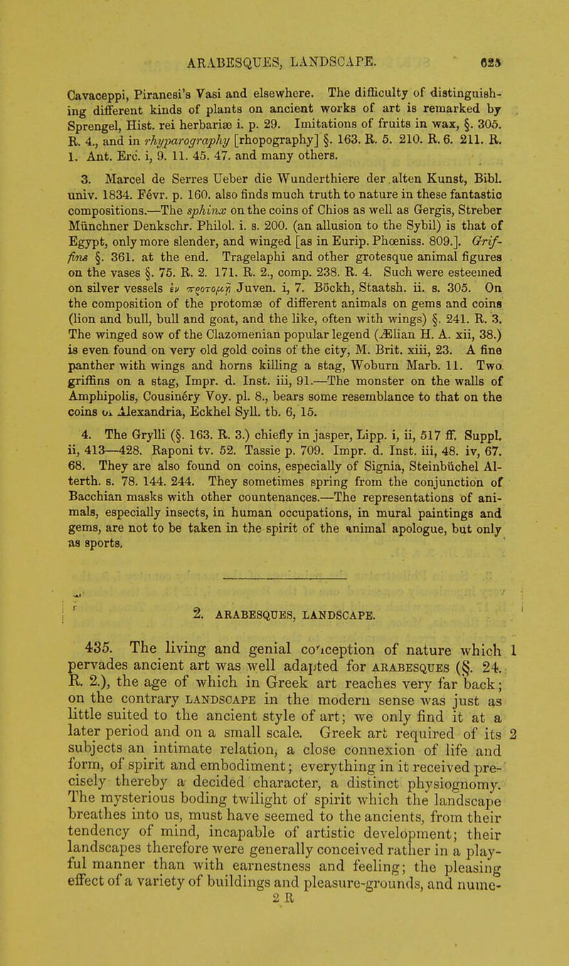 Cavaceppi, Piranesi's Vasi and elsewhere. The difficulty of distinguish- ing different kinds of plants on ancient works of art is remarked by Sprengel, Hist, rei herbariae i. p. 29. Imitations of fruits in wax, §. 305. R. 4., and in rhyparography [rhopography] §. 163. E. 6. 210. R. 6. 211. R. 1. Ant. Ere. i, 9. 11. 45. 47. and many others. 3. Marcel de Serres Ueber die Wunderthiere der .alten Kunst, Bibl. univ. 1834. F6vr. p. 160. also finds much truth to nature in these fantastic compositions.—The sphinx on the coins of Chios as well as Gergis, Streber Miinchner Denkschr. Philol. i. s. 200. (an allusion to the Sybil) is that of Egypt, only more slender, and winged [as in Eurip. Phoeniss. 809.]. Orif- fms §. 361. at the end, Tragelaphi and other grotesque animal figures on the vases §. 75. R. 2. 171. R. 2., comp. 238. R. 4. Such were esteemed on silver vessels iu Tforo^ii Juven. i, 7. Bockh, Staatsh. ii. s. 305. On the composition of the protomae of different animals on gems and coins (lion and bull, bull and goat, and the like, often with wings) §. 241. R. 3. The winged sow of the Clazomenian popular legend (^lian H. A. xii, 38.) is even found on very old gold coins of the city, M. Brit, xiii, 23. A fine panther with wings and horns killing a stag, Woburn Marb. 11. Two- griffins on a stag, Impr. d. Inst, iii, 91.—The monster on the walls of Amphipolis, Cousinery Voy. pi. 8., bears some resemblance to that on the coins oi Alexandria, Eckhel Syll. tb. 6, 15. 4. The Grylli (§. 163. R. 3.) chiefly in jasper, Lipp. i, ii, 517 ff. Suppl. ii, 413—428. Raponi tv. 52. Tassie p. 709. Impr. d. Inst, iii, 48. iv, 67. 68. They are also found on coins, especially of Signia, Steinbiichel Al- terth. s. 78. 144. 244. They sometimes spring from the conjunction of Bacchian masks with other countenances.—The representations of ani- mals, especially insects, in human occupations, in mural paintings and gems, are not to be taken in the spirit of the animal apologue, but only as sports. ' 2, ARABESQUES, LANDSCAPE. 435, The living and genial co'iception of nature which 1 pervades ancient art was well adapted for arabesques (§. 24.; K 2.), the age of which in Greek art reaches very far back; on the contrary landscape in the modern sense was just as little suited to the ancient style of art; we only find it at a later period and on a small scale. Greek art required of its 3 subjects an intimate relation, a close connexion of life and form, of spirit and embodiment; everything in it received pre- cisely thereby a decided character, a distinct physiognomy. The mysterious boding twilight of spirit which the landscape breathes into us, must have seemed to the ancients, from their tendency of mind, incapable of artistic development; their landscapes therefore were generally conceived rather in a play- ful manner than with earnestness and feeling; the pleasing effect of a variety of buildings and pleasure-grounds, and numc- 2 R