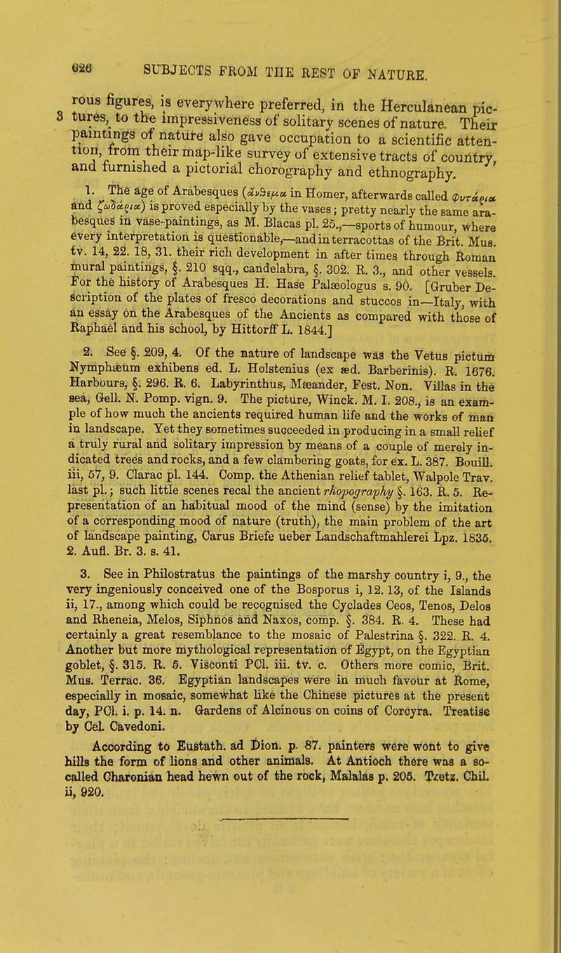 rous figures, is everywhere preferred, in the Herculanean pic- 8 tures,^ to the impressiveness of solitary scenes of nature. Their paintings of nature also gave occupation to a scientific atten- tion, from their map-like survey of extensive tracts of country, and turnished a pictorial chorography and ethnography. ; 1. The age of Arabesques in Homer, afterwards caUed <pvr<iotcc iL-hd ^i^U^iet) IS proved especially by the vases; pretty nearly the same ara- besques in vase-paintings, as M. Blacas pi. 25.,—sports of humour, where every interpretation is questionable^and in terracottas of the Brit. Mus. tv. 14, 22. 18, 31. their rich development in after times through Roman inural paintings, §. 210 sqq., candelabra, §. 302. R. 3., and other vessels. For the history of Arabesques H. Hase Palaeologus s. 90. [Gruber De- scription of the plates of fresco decorations and stuccos in—Italy, with &n essay on the Arabesques of the Ancients as compared with those of Raphael and his school, by Hittorff L. 1844.] 2. See §. 209, 4. Of the nature of landscape was the Vetus pictum Nymphafeum exhibens ed. L. Holstenius (ex sed. Barberinis). R. 1676. Harbours, §. 296. R. 6. Labyrinthus, Maeander, Fest. Non. Villas in the aea, Gell. N. Pomp. vign. 9. The picture, Winck. M. I. 208., is an exam- ple of how much the ancients required human life and the works of man in landscape. Yet they sometimes succeeded in producing in a small relief a truly rural and solitary impression by means of a couple of merely in- dicated trees and rocks, and a few clambering goats, for ex, L. 387. Bouill. iii, 57, 9. Clarac pi. 144. Comp. the Athenian relief tablet, Walpole Trav. last pi.; such little scenes recal the ancient rhopografhy §. 163. R. 5. Re- presentation of an habitual mood of the mind (sense) by the imitation of a corresponding mood of nature (truth), the main problem of the art of landscape painting, Carus Briefe ueber Landschaftmahlerei Lpz. 1835. 2. Aufl. Br. 3. s. 41. 3. See in Philostratus the paintings of the marshy country i, 9., the very ingeniously conceived one of the Bosporus i, 12.13, of the Islands ii, 17., among which could be recognised the Cyclades Ceos, Tenos, Delos and Rheneia, Melos, Siphnos and Naxos, comp. §. 384. R. 4. These had certainly a great resemblance to the mosaic of Palestrina §. 322. R. 4. Another but more mythological representation of Egypt, on the Egyptian goblet, §. 315. R. 5. Visconti PGl. iii. tv. c. Others more comic, Brit. Mus. Terrac. 36. Egyptian landscapes were in much favour at R.ome, especially in mosaic, somewhat like the Chinese pictures at the present day, PCI. i. p. 14. n. Gardens of Alcinous on coins of Corcyra. Treatise by GeL Cavedoni. According t6 Eustath. ad l)ion. p. 87. painters were wont to give hills the form of lions and other animals. At Antioch there was a so- called Gharonian head hewn out of the rock, Malalas p. 205. Tretz. ChiL ii, 920.