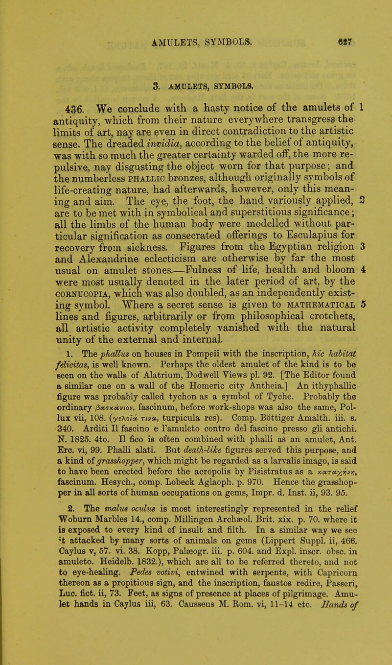 AMULETS, SYMBOLS. 6*7 3. AMULETS, SYMBOLS. 436. We conclude with a hasty notice of the amulets of 1 antiquity, which from their nature everywhere transgress the limits of art, nay are even in direct contradiction to the artistic sense. The dreaded invidia, according to the belief of antiquity, was with so much the greater certainty warded off, the more re- pulsive, nay disgusting the object worn for that purpose; and the numberless phallic bronzes, although originally symbols of life-creating nature, had afterwards, however, only this mean- ing and aim. The eye, the foot, the hand variously applied, 2 are to be met with in symbolical and superstitious significance; all the limbs of the human body were modelled without par- ticular signification as consecrated offerings to Esculapius for recovery from sickness. Figures from the Egyptian religion 3 and Alexandrine eclecticism are otherwise by far the most usual on amulet stones.—Fulness of life, health and bloom 4 were most usually denoted in the later period of art, by the CORNUCOPIA, which was also doubled, as an independently exist- ing symbol. Where a secret sense is given to mathematical 5 lines and figures, arbitrarily or from philosophical crotchets, all artistic activity completely vanished with the natural unity of the external and internal 1. The phaUus on houses in Pompeii with the inscription, hie habitat felicitas, is well known. Perhaps the oldest amulet of the kind is to be Been on the walls of Alatrium, Dodwell Views pi. 92. [The Editor found a similar one on a wall of the Homeric city Antheia.] An ithyphallic figure was probably called tychon as a symbol of Tyche. Probably the ordinary fixaKxi/iov, fascinum, before work-shops was also the same, Pol- lux vii, 108. (yeXoloc, rivx, turpicula res). Comp. Bottiger Amalth. iii. 8. 340. Arditi II fascino e I'amuleto contro del fascino presso gli antichi. N. 1825. 4to. II fico is often combined with phalli as an amulet. Ant. Ere. vi, 99, PhaUi alati. But death-like figures served this purpose, and a kind of grasshopper, which might be regarded as a larvalis imago, is said to have been erected before the acropolis by Pisistratus as a xaretx^. fascinum. Hesych., comp. Lobeck Aglaoph. p. 970. Hence the grasshop- per in all sorts of human occupations on gems, Impr. d. Inst, ii, 93. 95. 2. The malus oculus is most interestingly represented in the relief Wobum Marbles 14., comp. Millingen Archaeol. Brit. six. p. 70. where it is exposed to every kind of insult and filth. In a similar way we see •t attacked by many sorts of animals on gems (Lippert Suppl, ii, 466. Caylus V, 57. vi. 38. Kopp, Palasogr. iii. p. 604. and Expl. inscr. obsc. in amuleto. Heidelb. 1832.), which are all to be referred thereto, and not to eye-healing. Pedes votivi, entwined with serpents, with Capricorn thereon as a propitious sign, and the inscription, faustos redire, Passeri, Luc. fict. ii, 73. Feet, as signs of presence at places of pilgrimage. Amu-