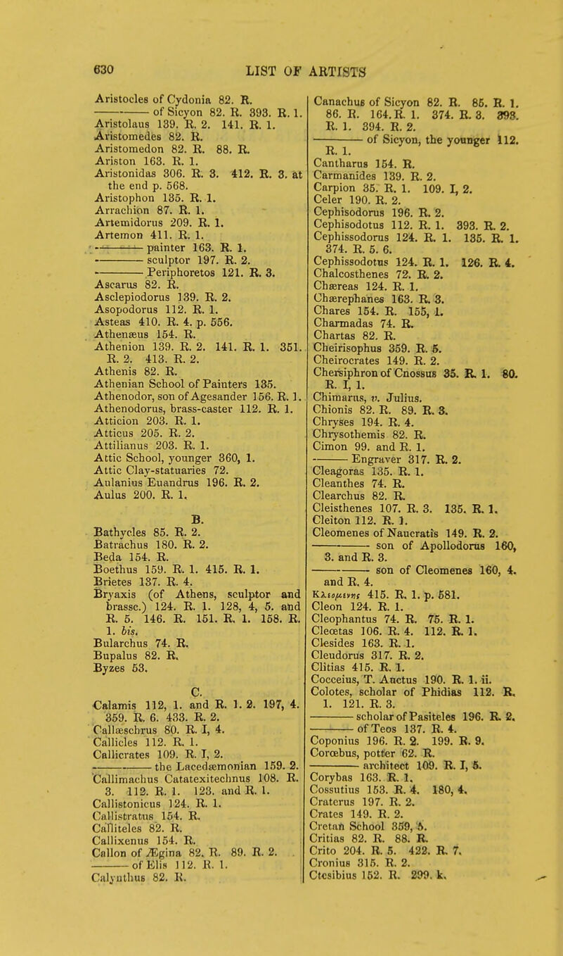 Aristocles of Cydonia 82. R. of Sicyon 82. R. 393. R. 1. Aristolaus 139. R. 2. 141. R. 1. Aristomedes 82. R. Aristomedon 82. R. 88. R. Ariston 163. R. 1. Aristonidas 306. R. 3, 412. R. 3. at the end p. 568. Aristophon 135. R. 1. Arrachion 87. R. 1. Artemidorus 209. R. 1. Artemon 411. R. 1. ; —-—painter 163. R. 1. sculptor 197. R. 2. Periphoretos 121. R. 3. Ascarus 82. R. Asclepiodorus 139. R. 2. Asopodorus 112. R. 1. Asteas 410. R. 4. p. 556. Athenseus 154. R. Athenion 139. R. 2. 141. R. 1. 351. R. 2. 413. R. 2. Athenis 82. R. Athenian School of Painters 135. Athenodor, son of Agesander 156. R. 1. Athenodorus, brass-caster 112. R. 1. Atticion 203. R. 1. Atticus 205. R. 2. Attilianus 203. R. 1. Attic School, younger 360, 1. Attic Clay-statuaries 72. Aulanius Euandrus 196. R. 2. Aulus 200. R. 1. B. Bathycles 85. R. 2. Batrachus 180. R. 2. Beda 154. R. Boethus 159. R. 1. 415. R. 1. Brietes 137. R. 4. Bryaxis (of Athens, sculptor and brassc.) 124. R. 1. 128, 4, 6. and R. 5. 146. R. 151. R. 1. 168. R. 1. bis. Bularchus 74. R, Bupalus 82. R. Byzes 63. C. Calamis 112, 1. and R. 1. 2. 197, 4. 359. R. 6. 433. R. 2, Callceschrus 80. R. I, 4. Callicles 112. R. 1. Callicrates 109. R. T, 2. the Lacedsemonian 159. 2. Callimachus Catatexitechnus 108. R. 3. 112. R. 1. 123. and R. 1. Callistonicus 124. R. 1. Callistratus 154. R. Calliteles 82. R. Callixenus 154. R. Gallon of ^gina 82. R. 89. R. 2. . of Elis 112. R. 1. Calynthus 82. R. ! CanachuB of Sicyon 82. R. 86. R. 1. 86. R. 164.R. 1. 374. R. 3. 398. R. 1. 394. R. 2. ■ of Sicyon, the younger 112. Cantharns 154. R. Carmanides 139. R. 2. Carpion 35. R. 1. 109. L 2. Celer 190. R. 2. Cephisodorus 196. R. 2. Cephisodotus 112. R. 1. 393. R 2. Cephissodorus 124. R. 1. 135. R. 1. 374. R. 6. 6. Cephissodotus 124. R. 1. 126. E. 4. Chalcosthenes 72. R. 2. Chsereas 124. R. 1. Chaerepbanes 163. R. 3. Chares 154. R. 155, L Charmadas 74. R. Chartas 82, R. Cheirisophus 359. R. 6. Cheirocrates 149. R. 2. Cherisiphron of Cnossus 35. R. 1. 80. R. I, 1. Chimarns, v. Julius. Chionis 82. R. 89. R. 3. Chryses 194. R. 4. Chrysothemis 82. R. Cimon 99. and R. 1. Engraver 317. R. 2. Cleagoras 135. R. 1. Cleanthes 74. R. Clearchus 82. R. Cleisthenes 107. R. 3. 135. R. 1. Cleiton 112. R. 1. Cleomenes of Naucratis 149. R. 2. son of ApoUodorus 160, 3. and R. 3. son of Cleomenes 160, 4. and R. 4. Ki£o^£v»,f 415. R. 1. p. 581. Cleon 124. R. 1. Cleophantus 74. R. 75. R. 1. Clecetas 106. R. 4. 112. R. 1. Clesides 163. R. 1. Cleudorus 317. R. 2. Clitias 415. R. 1. Cocceius, T. Auctus 190. R. 1. ii. Colotes, scholar of Phidias 112. R. 1. 121. R. 3. scholar of Pasiteles 196. R. 2. of Tecs 137. R. 4. Coponius 196. R. 2. 199. R. 9. Corcebus, potter 62. R. architect 1^. R. I, 5. Corybas 163. R. 1. Cossutius 153. R. 4. 180,4. Cratcrus 197. R. 2. Crates 149. R. 2. Cretan School 3B9, '6. Critias 82. R. 88. R Crito 204. R. 5. 422. R 7. Cronius 315. R. 2. Ctcsibius 152. R. 299. k.