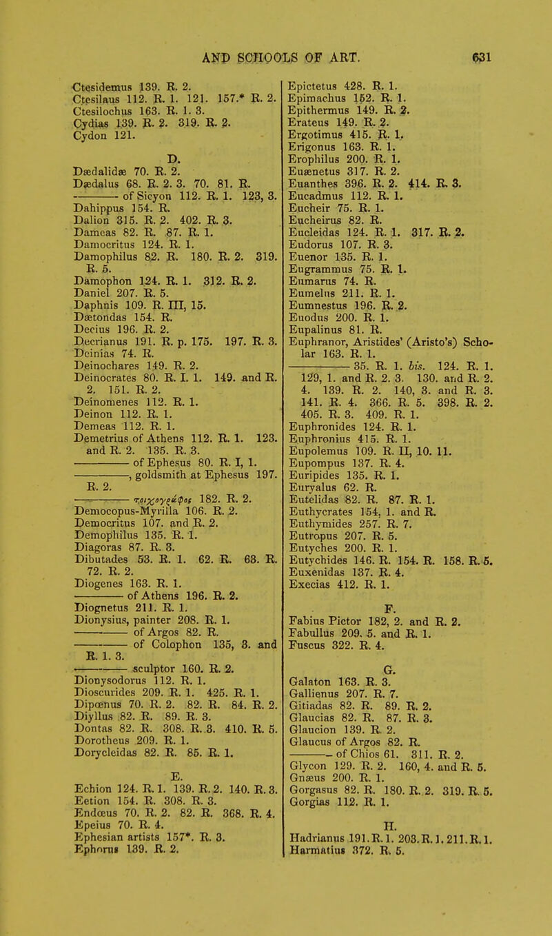 Ctesidemus 139. R. 2. Ctesilaus 112. P. 1. 121. 157.* 11.2. Ctesilochus 163. E. 1. 3. Cydias 139. p. 2. 319. E. Cydon 121. D. Dsedalidse 70. E. 2. Djedalus 68. E. 2. 3. 70. 81. E. of Sicyon 112. E. 1. 123, 3. Dahippus 154. E. Dalion 315. E. 2- 402. E. 3. Damcas 82. E. 87. E. 1. Damocritus 124. E. 1. Damophilus 82. E. 180. E. 2. 319. E. 5. Damophon 124. E. 1. 312. E. 2. Daniel 207. E. 5. Daphnis 109. R. m, 15. Dsetondas 154. E. Decius 196. E. 2. Decrianus 191. E. p. 175. 197. R. 3. Deinias 74. E. Deinochares 149. E. 2. Deinocrates 80. E. I. 1. 149. and E. 2. 151. R. 2. Deinomenes 112. R. 1. Deinon 112. R. 1. Demeas 112. R. 1. Demetrius of Athens 112. R. 1. 123. and R. 2. 135. R. 3. of Ephesus 80. R. I, 1. , goldsmith at Ephesus 197. R. 2. ——?—'— 182. R. 2. Democopus-Myrilla 106. R. 2. Democritus 107. and R. 2. Demofihilus 135. R. 1. Diagoras 87. R. 3. Dibutades 53. E. 1. 62. R. 68. R. 72. E. 2. Diogenes 163. E. 1. of Athens 196. E. 2. Diognetus 211. E. 1. Dionysius, painter 208. E. 1. of Argos 82. R. of Colophon 135, 3. and R. 1. 3. sculptor 160. R. 2. Dlonysodorus 112. R. 1. Dioscurides 209. E. 1. 425. E. 1. Dipoenus 70. E. 2. 82. R. 84. R. 2. Diyllus 82. R. 89. R. 3. Dontas 82. R. 308. R. 3. 410. R. 5. Dorotheas 209. R. 1. Dorycleidas 82. R. 85. R. 1. E. Echion 124. R. 1. 139. R.2. 140. R.3. Eetion 154. R. 308. R. 3. Endoeus 70. R. 2. 82. R. 368. R. i. Epeius 70. R. 4. Ephesian artists 157*. R. 3. Ephnrui 139. E. 2. Epictetus 428. R. 1. Epimachus 162. R. 1. Epithermus 149. R. 2. Erateus 149. R. 2. Ergotimus 415. R. 1. Erigonus 163. R. 1. Erophilus 200- R. 1. Euaenetus 317. R. 2. Euanthes 396. R. 2. 414. R 3. Eucadmus 112. R. 1. Eucheir 75. R. 1. Eucheirus 82. R. Eucleidas 124. E. 1. 317. R. 2. Eudorus 107. R. 3. Euenor 135. R. 1. Eugrammus 75. R. I. Eumarus 74. R. Eumeliis 211. R. 1. Eumnestus 196. R. 2. Euodus 200. R. 1. Eupalinus 81. R. Euphranor, Aristides' (Aristo's) Scho- lar 163. R. 1. 35. R. 1. bis. 124. E. 1. 129, 1. and E. 2. 3. 130. and E. 2. 4. 139. E. 2. 140, 3. and E. 3. 141. E. 4. 366. E. 5. 398. E. 2. 405. E. 3. 409. E. 1. Euphronides 124. E. 1. Euphronius 415. E. 1. Eupolemus 109. E. II, 10. 11. Eupompus 137. E. 4. Euripides 135. E. 1. Euryalus 62. E. Eutelidas 82. E. 87. R. I. Euthycrates 154, 1. and R. EuthjTnides 257^ R. 7. Eutropus 207. R. 5. Eutyches 200. R. 1. Eutychides 146. R. 154. E. 168. R. 6. Euxenidas 137. R. 4. Execias 412. R. 1. F. Fabius Pictor 182, 2. and R. 2. Fabullus 209. 5. and R. 1, Fuscus 322. R. 4. G. Gala ton 163. R. 3. Gallienus 207. R. 7. Gitiadas 82. R. 89. R. 2. Glaucias 82. R. 87. R. 3. Glaucion 139. R. 2. Glaucus of Argos 82. R. of Chios 61. 311. R. 2. Glycon 129. R. 2. 160, 4. and R. 5, Gnseus 200. R. 1. Gorgasus 82. R. 180. R. 2. 319. E. 5. Gorgias 112. R. 1. H. Hadrianus 191. R.l. 203.R. 1.211.R. 1. Harmatiuj 372. R. 6.