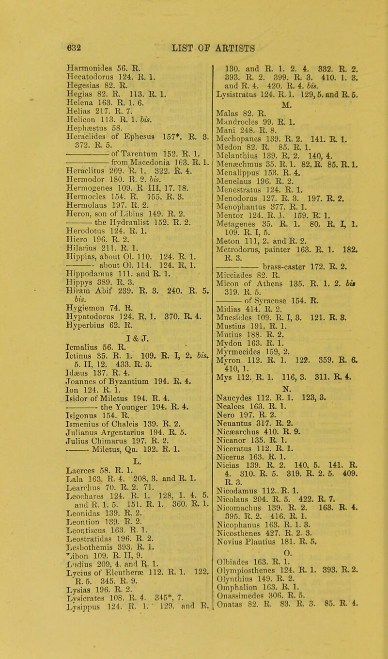 Hnrmonifles 56. E. Hecatodorus 124. R. 1. Hegesias 82. R. Hegias 82. R. 113. R. 1. Helena 163. R. 1. 6. Helias 217. R. 7. Helicon 113. R. 1. bis. Heplirestus 58. Heraclides of Ephesua 157*. R. 8. 372. R. 5. — ofTarentum 152. R. 1. from Macedonia 163. R. 1. Heraclitus 209. R. 1. 322. R. 4. Hermodor 180. R. 2. his. Hermogenes 109. R III, 17. 18. Hermocles 154. R. 155. R. 3. Hermolaus 197. R. 2. Heron, son of Libius 149. R. 2. . the Hydraiilist 152. R. 2. Herodotus 124. R. 1. Hiero 196. R. 2. Hilarius 211. R. 1. Hippias, about 01. 110. 124. R. 1. about 01. 114. 124. R. 1. Hippodannus 111. and R. 1. Hippys 389. R. 3. Hiram Abif 239. R. 3. 240. R. 5. bis. Hygiemon 74. R. Hypatodorus 124. R. 1. 370. R. 4. Hyperbius 62. R. I& J. Icm alius 56. R. Ictinus 35. R. 1. 109. R. I, 2. bis. 5. II, 12. 433. R. 3. Jdaaus 137. R. 4. Joannes of Byzantium 194. R. 4. Ion 124. R. i. Isidor of Miletus 194. R. 4. the Younger 194. R. 4. Isigonus 154. R. Ismenius of Chalcis 139. R. 2. Julianus Argentarius 194. R. 5. Julius Chimarus 197. R. 2. Miletus, Qu. 192. R. 1. L. Laerces 58. R. 1. Lala 163. R. 4. 208, 3. and R. 1. Learrhns 70. R. 2. 71. Leochares 124. R. 1. 128, 1. 4, 5. and R. 1. 5. 151. R. 1. 360. R. 1. Leonidas 139. R. 2. Leontion 139. R. 2. Leoutiscus 163. R. 1. Leostratidas 196. R. 2. Le.sbothemis 893. R. 1. ■^.ibon 109. R. II, 9. Ividius 209, 4. and R. 1. Lycius of Elenthcrai 112. R. 1. 122. R. 5. 845. R. 9. Lysias 196. R. 2. LvKicratcs 108. R. 4. 345*, 7. LyHippus 124. U. 1. ' 129. and R. 130. and R. 1, 2. 4. 332. R. 2. 893. R. 2. 399. R. 3. 410. 1. 3. and R. 4. 420. R. 4. bis. Lysistratus 124. R. 1. 129,5. and R, 6. M. Malas 82. R. Miindroclcs 99. R. 1. Mani 248. R. 8. Mechopanes 139. R. 2. 141. R. 1. Medon 82. R. 85. R, 1. Melanthius 139. R. 2. 140, 4. Mensechmus 35. R. 1. 82. R. 85. R. 1. Menalippus 153. R. 4. Menelaus 196. R. 2. Menestratus 124. R. 1. Menodorus 127. R. 3. 197. R. 2. Menophantus 377. R. 1. Mentor 124. R. 1. 159. R. 1. Metagenes 35. R. 1. 80. R I, 1. 109. R. I, 5. Meton 111, 2. and E. 2. Metrodoi-us, painter 163. E. 1. 182, R. 3. brass-caster 172. R. 2. Micciades 82. R. Micon of Athens 135. R. 1. 2. M» 319. R. 5. of Syracuse 154. E. Midias 414. R. 2. Mnesicles 109. R. I, 8. 121. E. ». Mustius 191. R. 1. Mutius 188. R. 2. Mydon 163. R. 1. Myrmecides 159, 2. Myron 112. R. 1. 122. 359. E. 6. 410, 1. Mys 112. R. 1. 116, 3. 811. R. 4. N. Naucydes 112. E. 1. 123, 3. Nealces 163. E. 1. Nero 197. E. 2. Neuantus 317. E. 2. Nicsearchus 410. E. 9. Nicanor 135. E. 1. Niceratus 112. E. I. Nicerus 163. R. 1. Nicias 139. R. 2. 140, 6. 141. E. 4. 310. E. 5. 819. R 2. 5. 409. E. 3. Nicodamus 112., E.l. Nicolaus 204. E. 5. 422. R 7. Nicomachus 139. E. 2. 163. E. 4. 395. R. 2. 416. R. 1. Nicophanus 163. R. 1. 3. NicDsthenes 427. R. 2. 8. Novius Plautius 181. R 5. O. Olbiadcs 163. R. 1. Olympiosthenes 124. R 1. 393. R 2. Olynthius 149. R. 2. Omphalion 163. R. 1. Oiiassimedes 306. R. 5. Onatas 82. R. 83. R. 3. 85. R. 4.