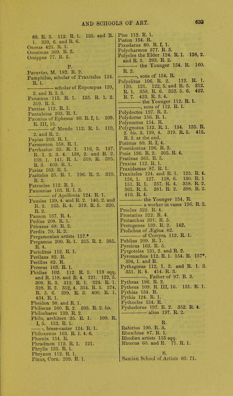 89. R. 3. 112. R. 1. 135. and E. 1. 359, 6. and K. 6. Onesas 425. R. 1. Oncsimiis 369. R. 2. Orsippus 77. R. 2. P. Pacuvius, M. 182. R. 2. Pamphilus, scholar of Praxiteles 124. R. 1. scholar of Eupompus 139, 2. and R. 2. 3. Pana:nus 115. R. 1. 135. R. 1. 2. 319. R. 5. Pantias 112. R. 1. Pantuleius 203. R. 1. Pteonius of Ephesus 80. R. 1,1. 109. R. Ill, 15. of Mende 112. R. 1. 119, 2. and R. 2. Papias 203. R. 1. Parmenion 158. R. 1. Panhasius 35. R. 1. 116, 3. 137. R. 1. 2. 3. 4. 138, 2. and R. 2. 139, 1. 141. R. 1. 318. R. 395. R. 3. 409. R. 1. Pasias 163. R. 1. Pasiteles 35. R. 1. 196. R. 2. 310. R 2 Pati'ocius 112. R. 1. Pausanias 163. R. 1. 3. of Apollonia 124. R. 1. Pausias 139, 4. and R. 2. 140, 2. and R. 2. 163. R 4. 319. R. 5. 320. R. 2. Pauson 137. R. 4. Pedius 208. R. 1. Peirasus 68. R. 2. Perdix 70. R. 2. Pergamenian artists 157.* Pergamus 200. R. 1. 315. R. 2. 385, R. 4. Periclitus 112. R. 1. Perilaus 82. R. Perillus 82. R. Perseus 163. R. 1. Phidias 102. 112. R. 1. 113 sqq, and R. 118. and R. 4. 121. 122, 6. 308. R. 3. 312. R. 1. 324. R. 1 328. R. 2. 352, 4. 354. R. 5. 374 R. 5. 6. 399. R. 3. 400. R. 1 434. R. 1. Pheidon 98. and R. 1. Philiscus 160. R. 2. 393. R. 2. Ms. Philochares 139. R. 2. Philo, architect 35. R. 1. 109. R I, 5. 152. R. 1. , brass-caster 124. R. 1. Philoxenus 163. R. 1. 4. 6. Phojnix 154. R. Phradmon 112. R. 1. 121. Phrylis 135. R. 1. Phrynon 112. R. 1. Pinus, Corn. 200. R. 1. Piso 113. E. 1. Piston 154. R. Pixodarus 80. R. I, 1. Polyc.harmus 377. R. 6. Polycles the Elder 124. R. 1. 128, 2. and R. 2. 393. R. 2. the Younger 154. R. 160. R. 2, , sons of 154. R. Polyclitus 106. R. 2. 112. R. 1. 120. 121. 122, 5. and R. 5. 312. R. 1. 350. R. 6. 352. 5. 6. 422. R. 7. 423. R. 3. 4. the Younger 112. E. 1. -, sons of 112. R. 1. Polydectes 197. R. 2. Polydorus 156. R. 1. Polyeuctus 154. R. Polvgnotus 112. R. 1. 134. 136. E. 2. bis. 3. 139, 4. 319. R. 5. 415. R. 2. at the end, Porinus 80. R. I, 4. Poseidonius 196. R. 2. Posis 196. R. 2. 305. R. 4. Pratinas 365. R. 5. Praxias 112. R. 1. Praxidamas 87. R. 1. Praxiteles 124. and R. 1. 125. R. 4. 126, 1. 127. 128, 6. 130. R. 1 151. R. 1. 357. R. 4. 358. R. 2. 365. R. 5. 381. R. 2. 398. R. 2. 410. R. 4. the Younger 154. R. a worker in vases 196. R. 2. Proclus 322. R. 4 Prostatius 322. R. 4. Protarchus 391. R. 5. Protogenes 139. R. 2. 142. Ptolichus of ^gina 82. of Corcyra 112. E. 1 Publius 209. R. 1. Pyreicus 163. R. 5. Pyrgoteles 131, 2. and R. 2. Pyromachus 112. R. 1. 154. R. 157*. 394, 1. and R. Pythagoras 112, 1. 3. and R. 1. 3. 351. R. 4. 414. R. 3. , Father of 97. R. 2. Pytheas 196. R. 2. Pytheus 109. R. UI, 16. 151. E. 1. Pythias 154. R. Pythis 124. R. 1. Pythocles 154. R. Pythodorus 197. R. 2. 352. E. 4. alius 197. R. 2. R. Rabirius 190. R. 3. Rhexibius 87. R. 1. Rhodian artists 155 sqq. Rhoccus GO. and R. 71. R. 1. S. Saniian School of Artists 60. 71.
