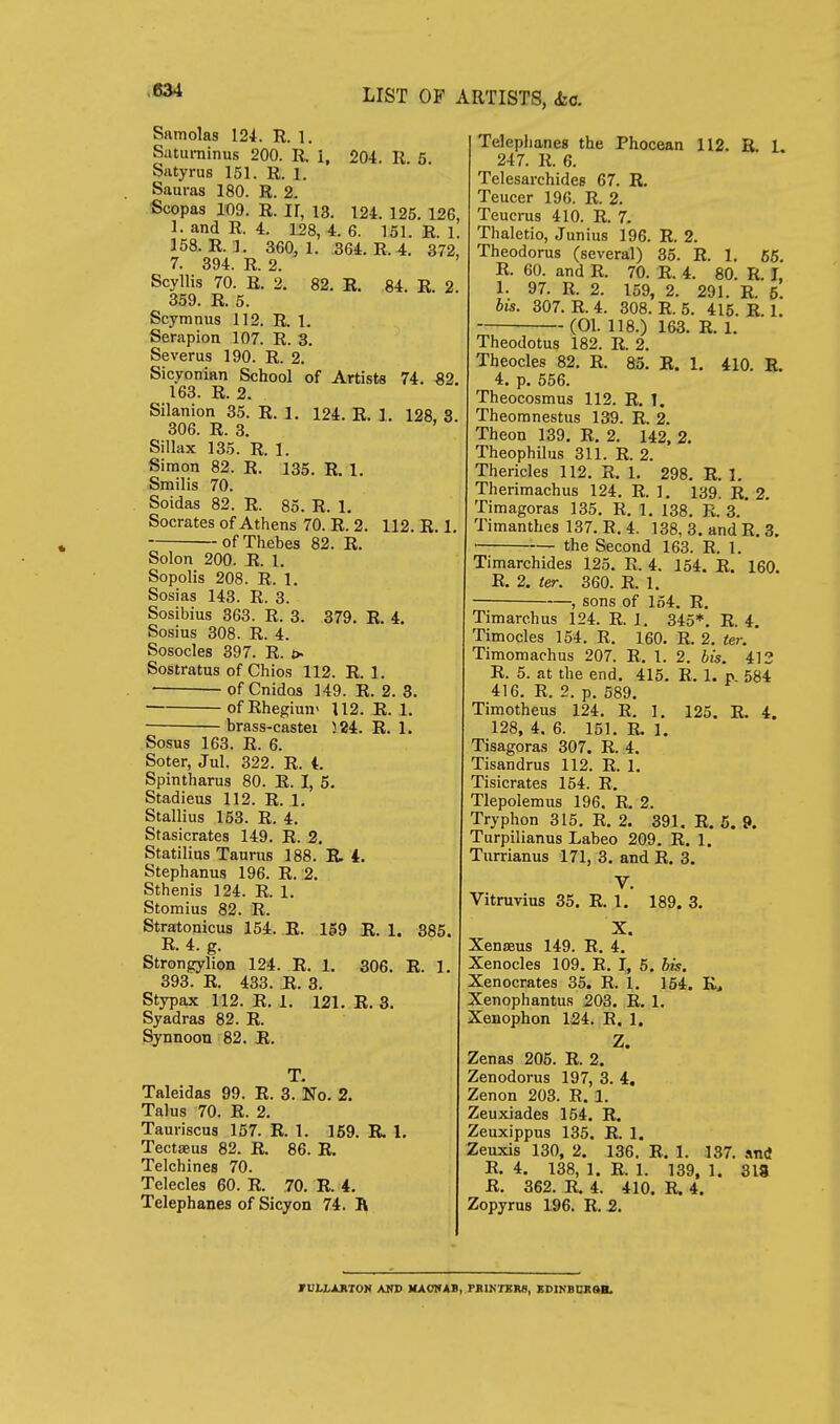 Samolas 124. R. 1. Saturninus 200. R. i, 204. R. 5 Satyrus 151. R. 1. Sauras 180. R. 2. Scopas 109. R. ir, 13. 124. 125. 126, 1. and R. 4. 128, 4. 6. 151. R. 1. 158. R.l. 360, 1. 564. R. 4. 372, 7. 394. R. 2. Scyllis 70. R. 2. 82. R. 84. R. 2. 359. R. 5. Scymnus 112. R 1. Serapion 107. R. 3. Severus 190. R. 2. Sicyonian School of Artists 74. €2. 163. R. 2. Silanion 35. R. 1. 124. R. 1. 128, 3. 306. R. 3. Sillax 135. R. 1. Simon 82. R. 135. R. 1. Smilis 70. Soidas 82. R. 85. R. 1, Socrates of Athens 70. R. 2. 112. R. 1. of Thebes 82. R. Solon 200. R. 1. Sopolis 208. R. 1. Sosias 143. R. 3. Sosibius 363. R. 3. 379. R. 4. Sosius 308. R. 4. Sosocles 397. R. > Sostratns of Chios 112. R. 1. of Cnidos 149. R. 2. 3. ofRhegimr 112. R. 1. ■ brass-castei 524. R. 1. Sosus 163. R. 6. Soter, Jul. 322. R. Spintharus 80. R. I, 5. Stadieus 112. R. 1. Stallius 153. R. 4. Stasicrates 149. R. 2. Statilins Taurus 188. R. L Stephanus 196. R. 2. Sthenis 124. R. 1. Stomius 82. R. Stratonicus 154. R. 159 E. 1. 385. R. 4. g. Strongylion 124. R. 1. 306. R. 1. 393. R. 433. R. 3. Stypax 112. R. 1. 121. R. 3. Syadras 82. R. Synnoon 82. R. Taleidas 99. E. 3. No. 2. Talus 70. R. 2. Tauriscus 157. R. 1. 159. R. 1. Tectseus 82. R, 86. R. Telchines 70. Telecles 60. R. 70. R. 4. Telephanes of Sicyon 74. K Telephanes the Phocean 112. B. L 247. R. 6. Telesarchides 67. R. Teucer 196. R. 2. Teucrus 410. R. 7. Thaletio, Junius 196. R. 2. Theodorus (several) 35. R. 1, 65. R. 60. and R. 70. R. 4. 80. R. J, 1. 97. R. 2. 159, 2. 291. R. 6. bis. 307. R. 4. 308. R. 5. 415. R. 1. (01. 118.) 163. R. 1. Theodotus 182. R. 2. Theocles 82. R. 85. R. 1. 410. R. 4. p. 556. Theocosmus 112. R. 1. Theoranestus 139. R. 2. Theon 139. R. 2. 142, 2. Theophilus 311. R. 2. Thericles 112. R. 1, 298. R. 1. Therimachus 124. R. 1. 139. R. 2. Timagoras 135. R. 1. 138. R. 3. Timanthes 137. R. 4. 138, 3. and R. 3. • the Second 163. R. 1. Timarchides 125. R. 4. 154. R. 160. R. 2. ter. 360. R. 1. • —, sons of 154. R. Timarchus 124. R. 1. 345*. R. 4. Timocles 154. R. 160. R. 2. ter. Timomachus 207. R. 1. 2. bis. 412 R. 5. at the end. 415. R. 1. p. 584 416. R. 2. p. 589. Timotheus 124. R. 1. 125, R. 4. 128, 4. 6. 151. R. 1. Tisagoras 307. R. 4. Tisandrus 112. R. 1. Tisicrates 154. R. Tlepolemus 196. R. 2. Tryphon 315. R. 2. 391. R. 5. 9. Turpilianus Labeo 209. R. 1. Turrianus 171, 3. and R. 3. V. Vitruvius 35. R. 1. 189. 3. X. Xenteus 149. R. 4. Xenocles 109. R. I, 5. bis. Xenocrates 35. R. 1. 164. K> Xenophantus 203. R. 1. Xenophon 124. R. 1. Z. Zenas 205. R. 2. Zenodorus 197, 3. 4, Zenon 203. R. 1. Zeuxiades 154. R. Zeuxippus 135. R. 1. Zeuxis 130, 2. 136. R. 1. 137. Jintf R. 4. 138, 1. R. 1. 139, 1. 318 R. 362. R. 4. 410. R. 4. Zopyrus 196. R. 2. rVLLAAtOti AKD MAONAB, PBU4TBK8, XDIKBDItaB.