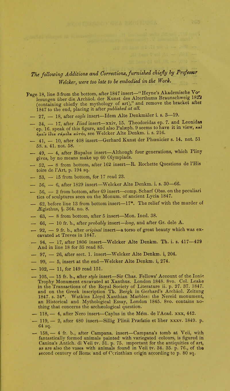 The following Additions and Corrections, furnished chiefly hy Professor Welcker, were too late to be embodied in the Work. Page 18, line 3 from the bottom, after 1847 insert—Heyne's Akaderaische Vo* lesungen iiber die Archaol. der Kunst des Alterthums Braunschweig 18SA (containing chiefly the mythology of art), and remove the bracket aftei 1847 to the end, placing it after published at all. — 27, — 18, after eagle insert—Idem Alte Denkmaler i. s, 3—19. 34, _ 17, after ///acf insert—xxiv, 15. Theodoridas ep. 7. and Leonida/i ep. 16. speak of this figure, and also Palseph. 9 seems to have it in view, *«1 iifiiTa ihoc ffa./i.iia. a'urriv, see Welcker Alte Denkm. i. s, 216. _ 41, _ 10, after 408 insert—Gerhard Kunst der Phoenicier s. 14. not. 51 58. s. 41. not. 58. _ 49, _ 4, after Bupalus insert—Although four generations, which Pliny gives, by no means make up 60 Olympiads. — 52, — 8 from bottom, after 162 insert—R. Rochette Questions de I'His toire de I'Art, p. 194 sq. — 53, — 15 from bottom, for 17 read 23. — 56, — 6, after 1829 insert—Welcker Alte Denkm. i. s. 30—66. — 56, — 2 from bottom, after 69 insert—comp. Scharf Obss. on the peculiari ties of sculptures seen on the Monum. of ancient Lycia 1847. — 62, before line 13 from bottom insert—17*. The relief with the murder of ^gisthus, §. 364. no. 8. — 63,-8 from bottom, after 5 insert—Mon. Ined. 38. — 66, — 10 fr. b., &her probably insert—long, and after Gr. dele A, — 92, — 9 fr. b., after original insert—a torso of great beauty which was ex- cavated at Treves in 1847. _ 94, — 17, after 1806 insert—Welcker Alte Denkm. Th. i. s. 417—429 And in line 18 for 35 read 85. — 97, — 26, after sect. 1. insert—Welcker Alte Denkm. i, 204. — 99, — 5, insert at the end—Welcker Alte Denkm. i, 274. — 102, — 11, for 149 read 151. — 105, — 15 fr. b., after style insert—Sir Chas. Fellows' Account of the Ionic Trophy Monument excavated at Xanthus. London 1848. 8vo. Col. Leake in the Transactions of the Royal Society of Literature ii. p. 27. 37. 1847. and on the Greek inscription Th. Bergk in Gerhard's Archaol. Zeitung 1847. 8. 34*. Watkins Lloyd Xanthian Marbles: the Nereid monument, an Historical and Mythological Essay, London 1845. 8vo. contains no- thing that concerns the archaeological question. — 118, — 4, after Nero insert—Caylus in the M^m. de I'Acad. xxx, 442. — 119, — 2, after 480 insert—Sillig Plinii Praefatio et liber xxxv. 1849. p. 64 sq. — 168,— 4 fr. b., after Campana. insert—Campana's tomb at Veil, with fantastically formed animals painted with variegated colours, is figured in Canina's Antich. di Veii tv. 31. p. 75. important for the antiquities of art, as are also the vases with animals found in Veii tv. 34. 35. p. 76., of the jiecond century of Romi and of Prrinthian origin according to p. 80 sq.