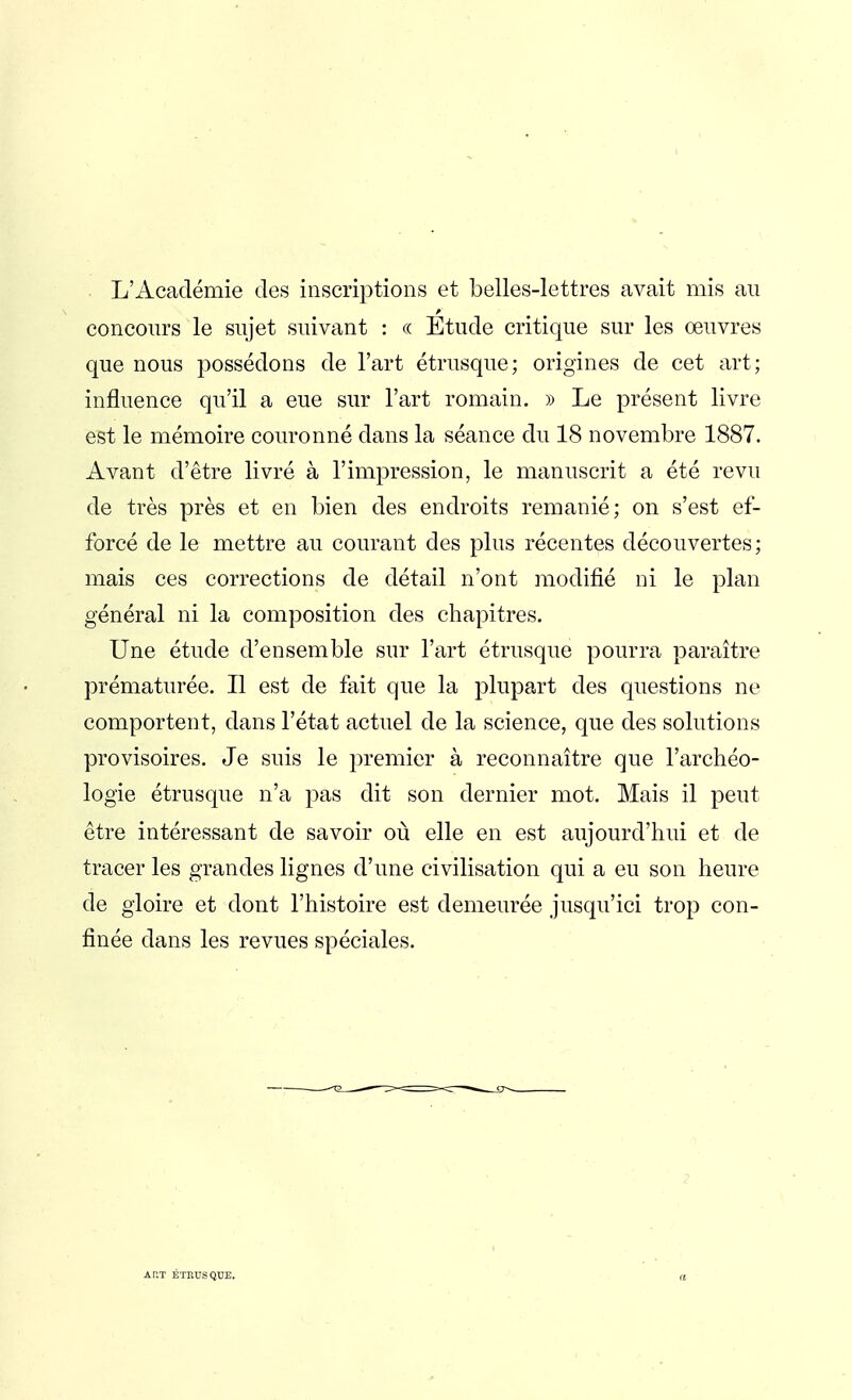 . L'Académie des inscriptions et belles-lettres avait mis au concours le sujet suivant : « Etude critique sur les œuvres que nous possédons de l'art étrusque; origines de cet art; influence qu'il a eue sur l'art romain. » Le présent livre est le mémoire couronné dans la séance du 18 novembre 1887. Avant d'être livré à l'impression, le manuscrit a été revu de très près et en bien des endroits remanié; on s'est ef- forcé de le mettre au courant des plus récentes découvertes; mais ces corrections de détail n'ont modifié ni le plan général ni la composition des chapitres. Une étude d'ensemble sur l'art étrusque pourra paraître prématurée. Il est de fait que la plupart des questions ne comportent, dans l'état actuel de la science, que des solutions provisoires. Je suis le premier à reconnaître que l'archéo- logie étrusque n'a pas dit son dernier mot. Mais il peut être intéressant de savoir où elle en est aujourd'hui et de tracer les grandes lignes d'une civilisation qui a eu son heure de gloire et dont l'histoire est demeurée jusqu'ici trop con- finée dans les revues spéciales. Ar.T ÉTRUSQUE.