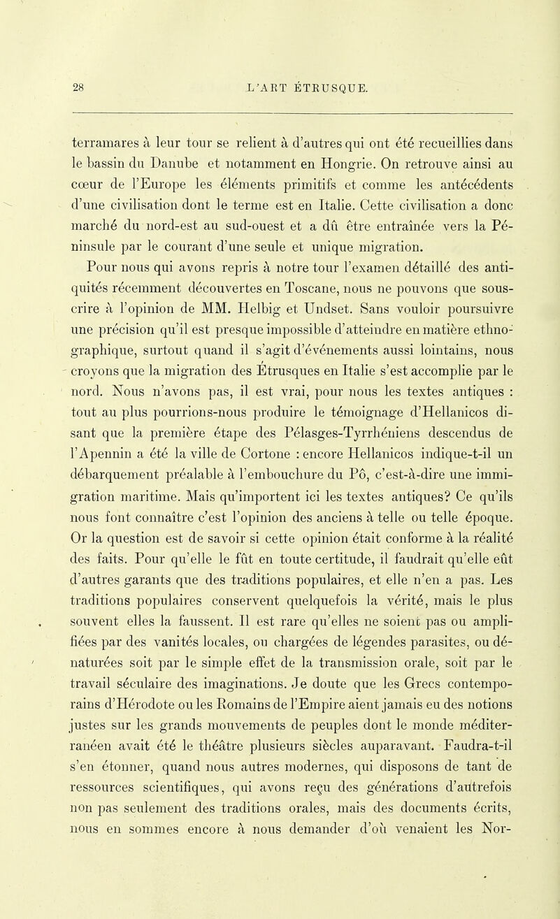 terramares à leur tour se relient à d'autres qui ont été recueillies dans le bassin du Danube et notamment en Hongrie. On retrouve ainsi au cœur de l'Europe les éléments primitifs et comme les antécédents d'une civilisation dont le ternie est en Italie. Cette civilisation a donc marché du nord-est au sud-ouest et a dû être entraînée vers la Pé- ninsule par le courant d'une seule et unique migration. Pour nous qui avons repris à notre tour l'examen détaillé des anti- quités récemment découvertes en Toscane, nous ne pouvons que sous- crire à l'opinion de MM. Helbig et Undset. Sans vouloir poursuivre une précision qu'il est presque impossible d'atteindre en matière ethno- graphique, surtout quand il s'agit d'événements aussi lointains, nous ' croyons que la migration des Étrusques en Italie s'est accomplie par le ' nord. Nous n'avons pas, il est vrai, pour nous les textes antiques : tout au plus pourrions-nous produire le témoignage d'Hellanicos di- sant que la première étape des Pélasges-Tyrrhéniens descendus de l'Apennin a été la ville de Cortone : encore Hellanicos indique-t-il un débarquement préalable à l'embouchure du Pô, c'est-à-dire une immi- gration maritime. Mais qu'importent ici les textes antiques? Ce qu'ils nous font connaître c'est l'opinion des anciens à telle ou telle époque. Or la question est de savoir si cette opinion était conforme à la réalité des faits. Pour qu'elle le fût en toute certitude, il faudrait qu'elle eût d'autres garants que des traditions populaires, et elle n'en a pas. Les traditions populaires conservent quelquefois la vérité, mais le plus souvent elles la faussent. Il est rare qu'elles ne soient pas ou ampli- fiées par des vanités locales, ou chargées de légendes parasites, ou dé- naturées soit par le simple effet de la transmission orale, soit par le travail séculaire des imaginations. Je doute que les Grecs contempo- rains d'Hérodote ou les Romains de l'Empire aient jamais eu des notions justes sur les grands mouvements de peuples dont le monde méditer- ranéen avait été le théâtre plusieurs siècles auparavant. Faudra-t-il s'en étonner, quand nous autres modernes, qui disposons de tant de ressources scientifiques, qui avons reçu des générations d'aiitrefois non pas seulement des traditions orales, mais des documents écrits, nous en sommes encore à nous demander d'où venaient les Nor-