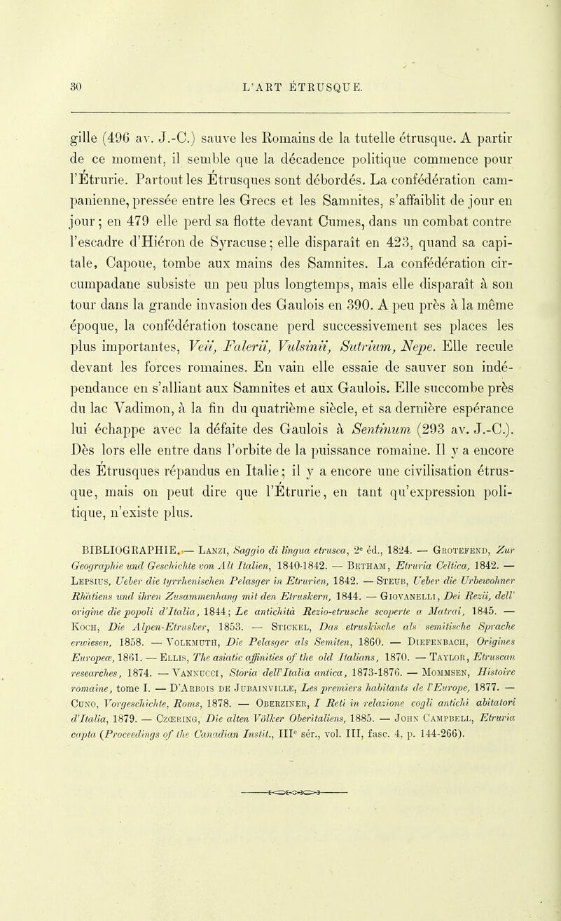 gille (496 av. J.-C.) sauve les Romains de la tutelle étrusque. A partir de ce moment, il semble que la décadence politique commence pour l'Étrurie. Partout les Étrusques sont débordés. La confédération cam- panienne, pressée entre les Grecs et les Samnites, s'affaiblit de jour en jour ; en 479 elle perd sa flotte devant Cumes, dans un combat contre l'escadre d'Hiéron de Syracuse ; elle disparaît en 423, quand sa capi- tale, Capoue, tombe aux mains des Samnites. La confédération cir- cumpadane subsiste un peu plus longtemps, mais elle disparaît à son tour dans la grande invasion des Gaulois en 390. A peu près à la même époque, la confédération toscane perd successivement ses places les plus importantes, Veii, Falerii, Vulsinii, Sutrmm, Nepe. Elle recule devant les forces romaines. En vain elle essaie de sauver son indé- pendance en s'alliant aux Samnites et aux Gaulois. Elle succombe près du lac Vadimon, à la fin du quatrième siècle, et sa dernière espérance lui échappe avec la défaite des Gaulois à Sentinum (293 av. J.-C). Dès lors elle entre dans l'orbite de la puissance romaine. Il y a encore des Etrusques répandus en Italie ; il y a encore une civilisation étrus- que, mais on peut dire que l'Etrurie, en tant qu'expression poli- tique, n'existe plus. BIBLIOGRAPHIE.— Lanzi, Saggio di lingua etrusca, 2<= éd., 1824. — Grotefend, Zur Geograjplûe und Geschiclite von Alt Italien, 1840-1842. — Beïham, Etruria Celtica, 1842. — Lepsius, Ueber die iyrrhenischen Pelasger in Etrurien, 1842. — Stkub, Ueber die Urbewohner Rliàtiens und ihren Zusammenlmng mit den EtrusJcern, 1844. •—■ Giovanelli, Dei Rezii, delV origine die popoli d'Italia, 18ii; Le antichità Rezio-etrusche scoperte a Matrai, 1845. — KoCH, Die Alpen-Etrasher, 1853. — Stickel, Das etrusJcische als semitische SpracJie eriviesen, 1858. — Volkmuth, Die Pelasger als Seniiten, 1860. — Diefenbach, Origines Europeœ, 1861. — Ellis, The asiatic affinities of the old Italians, 1870. — Taylor, Etruscan researches, 1874. —Vanxucci, Storia dell'Italia antica, 1873-1876. — Mommsen, Histoire romaine, tome I. — D'Arbois de Jubainville, Les premiers habitants de VEurope, 1877. — CuNO, VorgescMchte, Roms, 1878. — Oberziner, / Reti in relazione cogli antichi abitatori d'Italia, 1879. — Czœring, Die alten Vôlher Oberitaliens, 1885. — John Campbell, Etruria capta (Proceedings of the C'anadian Listit., IIP sér., vol. III, fasc. 4, p. 144-266).