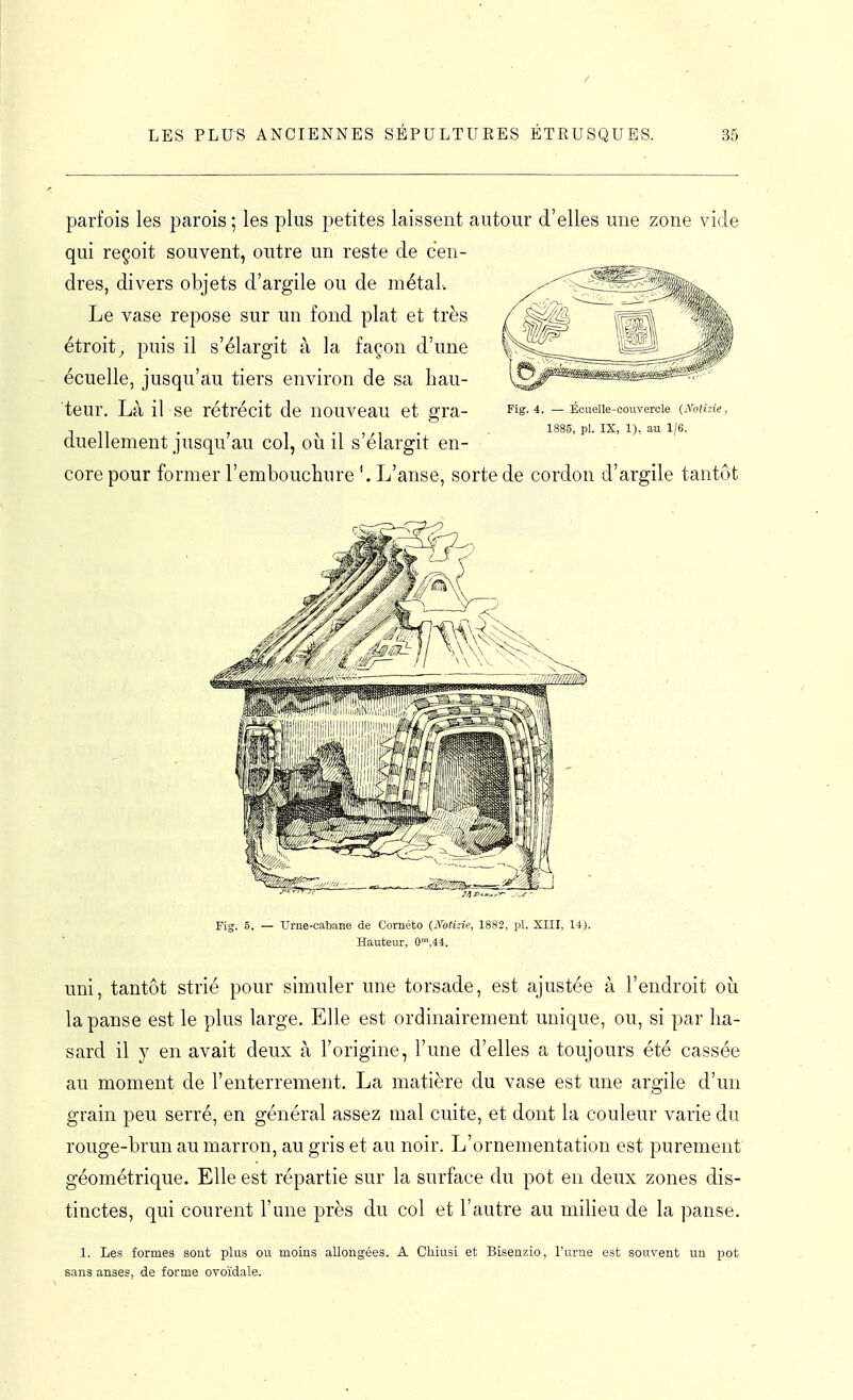 parfois les parois ; les plus petites laissent autour d'elles une zone vide qui reçoit souvent, outre un reste de cen- dres, divers objets d'argile ou de métal. Le vase repose sur un fond plat et très étroit^ puis il s'élargit à la façon d'une écuelle, jusqu'au tiers environ de sa hau- teur. Là il se rétrécit de nouveau et gra- duellement jusqu'au col, où il s'élargit en- core pour former l'embouchure L'anse, sorte de cordon d'argile tantôt Fig. 4. - Écuelle-couvercle (Notide, 85, pl. IX, 1), au 1/6. Fig. 5. TJrne-cabane de Cornéto (^■o^ùie, 1882, pl. XIII, 14). Hauteur, 0',44. uni, tantôt strié pour simuler une torsade, est ajustée à l'endroit où la panse est le plus large. Elle est ordinairement unique, ou, si par ha- sard il y en avait deux à l'origine, l'une d'elles a toujours été cassée au moment de l'enterrement. La matière du vase est une argile d'un grain peu serré, en général assez mal cuite, et dont la couleur varie du rouge-brun au marron, au gris et au noir. L'ornementation est purement géométrique. Elle est répartie sur la surface du pot en deux zones dis- tinctes, qui courent l'une près du col et l'autre au milieu de la panse. 1. Les formes sont plus ou moins allongées. A CMusi et Bisenzio, l'urae est souvent un pot sans anses, de forme ovoïdale.