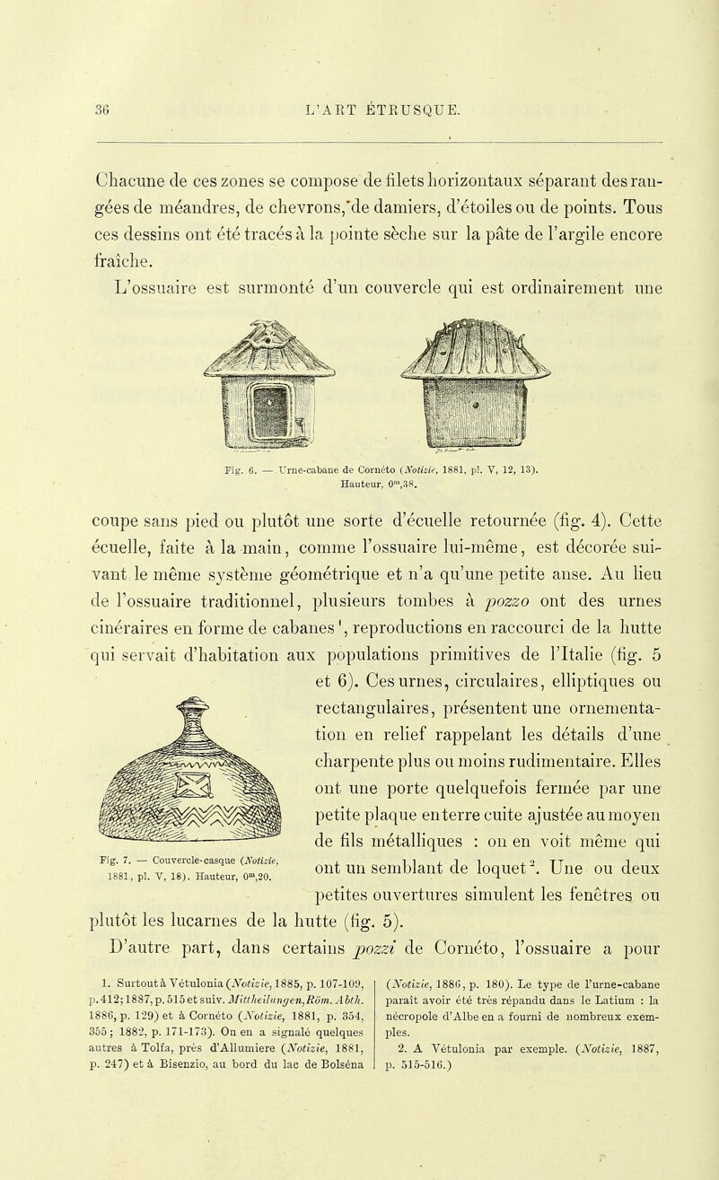 Chacune de ces zones se compose de filets horizontaux séparant des ran- gées de méandres, de chevrons,'de damiers, d'étoiles ou de points. Tous ces dessins ont été tracés à la pointe sèche sur la pâte de l'argile encore fraîche. L'ossuaire est surmonté d'un couvercle qui est ordinairement une Fig. 6. — 'Urne-cabane de Cornéto (NoUzie, 1881, pl. V, 12, 1.3). Hawteur, 0',.SS. coupe sans pied ou plutôt une sorte d'écuelle retournée (fig. 4). Cette écuelle, faite à la main, comme l'ossuaire lui-même, est décorée sui- vant le même système géométrique et n'a qu'une petite anse. Au lieu de Tossuaire traditionnel, plusieurs tombes à i^ozzo ont des urnes cinéraires en forme de cabanes ', reproductions en raccourci de la hutte qui servait d'habitation aux populations primitives de l'Italie (fig. 5 et 6). Ces urnes, circulaires, elliptiques ou rectangulaires, présentent une ornementa- tion en relief rappelant les détails d'une charpente plus ou moins rudimentaire. Elles ont une porte quelquefois fermée par une petite plaque enterre cuite ajustée au moyen de fils métalliques : on en voit même qui ont un semblant de loquet Une ou deux petites ouvertures simulent les fenêtres ou plutôt les lucarnes de la hutte (fig. 5). D'autre part, dans certains pozzï de Cornéto, l'ossuaire a pour Fig. 7. — Couvercle-casque (Notizie, 1881, pl. V, 18). Hauteur, 0',20. 1. Surtout à Vétulonia {iVothie, 1885, p. 107-109, p.412; 1887, p. 515 et suiv. Mittheilangen,Rôm. Aith. 1886, p. 129) et à Cornéto {Notizie, 1881, p. 354, 355 ; 1882, p. 171-173). Oa en a signalé quelques autres à Tolfa, près d'Allumiere (iVoifeie, 1881, p. 247) et à Bisenzio, au bord du lac de Bolséna {Xotizie, 1886, p. 180). Le type de l'urne-cabane paraît avoir été très répandu dans le Latium : la nécropole d'Albe en a fourni de nombreux exem- ples. 2. A Vétulonia par exemple. (^Notizie, 1887, p. 515-516.)