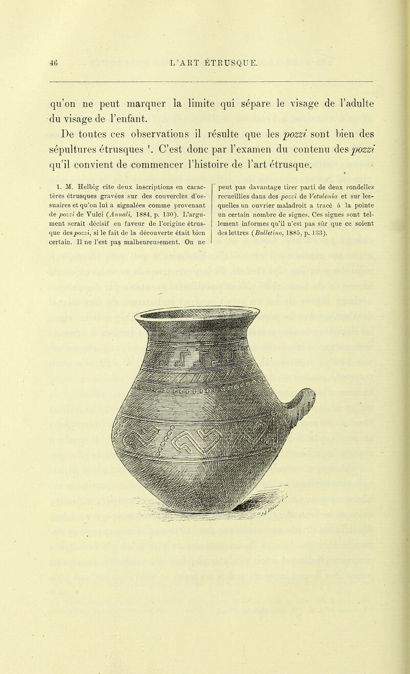 qu'on ne peut marquer la limite qui sépare le visage de l'adulte du visage de l'enfant. De toutes ces observations il résulte que les pozzi sont bien des sépultures étrusques C'est donc par l'examen du contenu àQ^pozzi qu'il convient de commencer l'histoire de l'art étrusque. 1. M. Helbig cite deux inscriptions en carac- tères étrusques gravées sur des cou.vercles d'os- suaires et qu'on lui a signalées comme provenant àQ pozzi de Vulci (Annali, 1884, p. 130). L'argu- ment serait décisif en faveur de l'origine étrus- certain. Il ne l'est pas malheureusement. On ne peut pas davantage tirer parti de deux rondelles recueillies dans des pozzi de Vetulonia et sur les- quelles un ouvrier maladroit a tracé k la pointe un certain nombre de signes. Ces signes sont tel- lement informes qu'il n'est pas sûr que ce soient