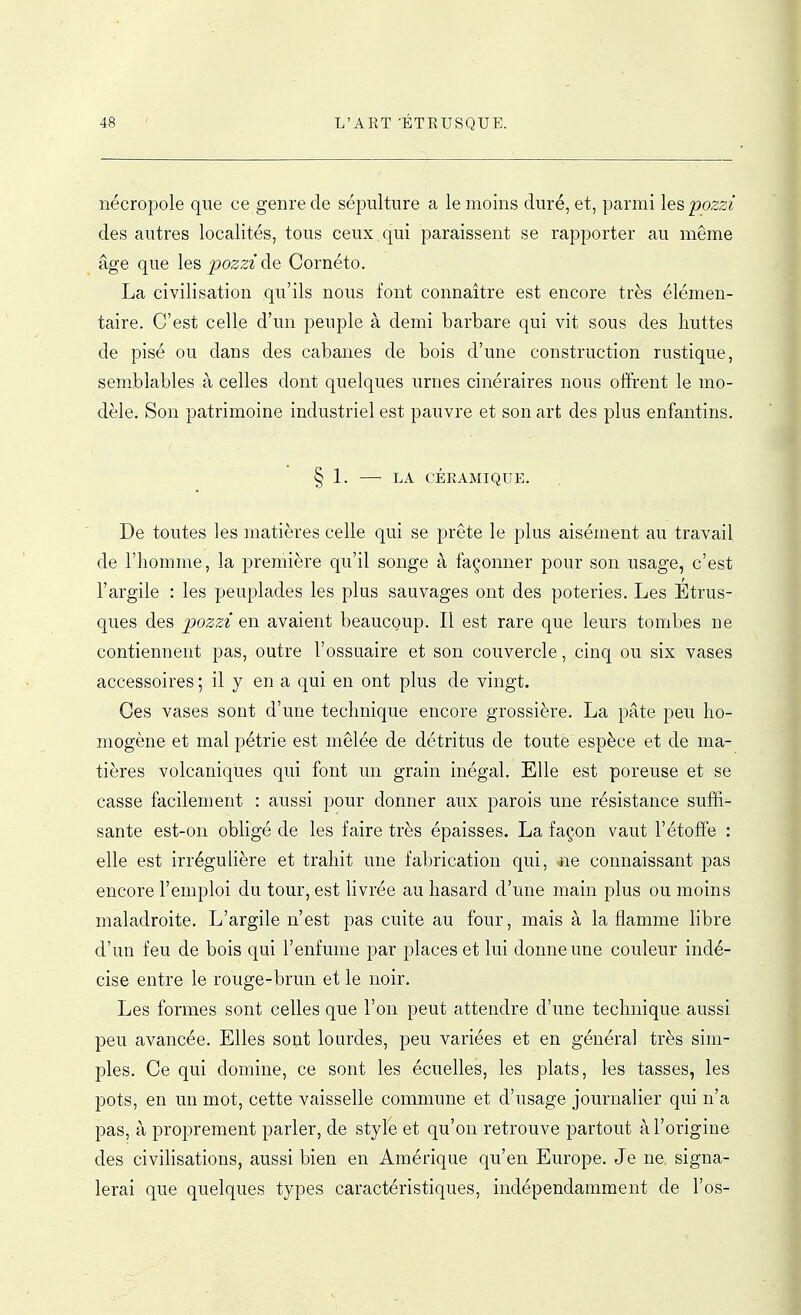 nécropole que ce genre de sépulture a le moins duré, et, parmi lespozzi des autres localités, tous ceux , qui paraissent se rapporter au même âge que leBpozzide Cornéto. La civilisation qu'ils nous font connaître est encore très élémen- taire. C'est celle d'un peuple à demi barbare qui vit sous des huttes de pisé ou dans des cabanes de bois d'une construction rustique, semblables à celles dont quelques urnes cinéraires nous offrent le mo- dèle. Son patrimoine industriel est pauvre et son art des plus enfantins. § 1. — LA CÉRAMIQUE. De toutes les matières celle qui se prête le plus aisément au travail de l'homme, la première qu'il songe à façonner pour son usage, c'est l'argile : les peuplades les plus sauvages ont des poteries. Les Etrus- ques des pozzi en avaient beaucQup. Il est rare que leurs tombes ne contiennent pas, outre l'ossuaire et son couvercle, cinq ou six vases accessoires ; il y en a qui en ont plus de vingt. Ces vases sont d'une technique encore grossière. La pâte peu ho- mogène et mal pétrie est mêlée de détritus de toute espèce et de ma- tières volcaniques qui font un grain inégal. Elle est poreuse et se casse facilement : aussi pour donner aux parois une résistance suffi- sante est-on obligé de les faire très épaisses. La façon vaut l'étoffe : elle est irrégulière et trahit une fabrication qui, ne connaissant pas encore l'emploi du tour, est livrée au hasard d'une main plus ou moins maladroite. L'argile n'est pas cuite au four, mais à la flamme libre d'un feu de bois qui l'enfume par places et lui donne une couleur indé- cise entre le rouge-brun et le noir. Les formes sont celles que l'on peut attendre d'une technique aussi peu avancée. Elles sont lourdes, peu variées et en général très sim- ples. Ce qui domine, ce sont les écuelles, les plats, les tasses, les pots, en un mot, cette vaisselle commune et d'usage journalier qui n'a pas, à proprement parler, de style et qu'on retrouve partout à l'origine des civihsations, aussi bien en Amérique qu'en Europe. Je ne signa- lerai que quelques types caractéristiques, indépendamment de l'os-