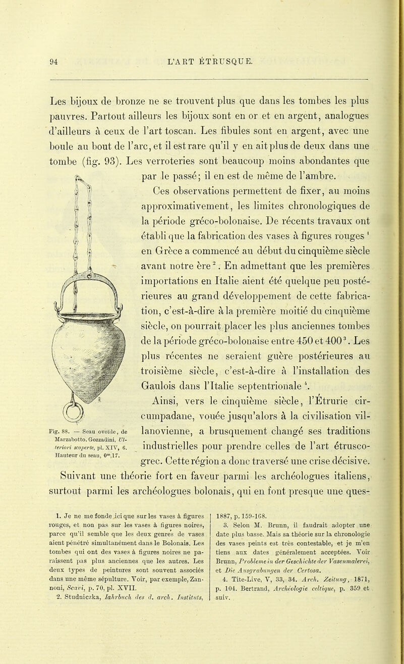 Les bijoux de bronze ne se trouvent plus que dans les tombes les plus pauvres. Partout ailleurs les bijoux sont en or et en argent, analogues d'ailleurs à ceux de l'art toscan. Les fibules sont en argent, avec une boule au bout de l'arc, et il est rare qu'il y en ait plus de deux dans une tombe (fig. 93). Les verroteries sont beaucoup moins abondantes que par le passé; il en est de même de l'ambre. Ces observations permettent de fixer, au moins approximativement, les limites chronologiques de la période gréco-bolonaise. De récents travaux ont établi que la fabrication des vases à figures rouges ' en Grèce a commencé au début du cinquième siècle avant notre ère '. En admettant que les premières importations en Italie aient été quelque peu posté- rieures au grand développement de cette fabrica- tion, c'est-à-dire à la première moitié du cinquième siècle, on pourrait placer les plus anciennes tombes de la période gréco-bolonaise entre 450 et 400 ^. Les plus récentes ne seraient guère postérieures au troisième siècle, c'est-à-dire à l'installation des Gaulois dans l'Italie septentrionale \. Ainsi, vers le cinquième siècle, l'Étrurie cir- cumpadane, vouée jusqu'alors à la civilisation vil- lanovienne, a brusquement changé ses traditions industrielles pour prendre celles de l'art étrusco- grec. Cette région a donc traversé une crise décisive. Suivant une théorie fort en faveur parmi les archéologues italiens, surtout parmi les archéologues bolonais, qui en font presque une ques- — Seau ovoïde, de Marzabptto. Gozzadiui, Ul- tenori scoperte, pl. XIV, 6. Hauteur du seau, C,!?. 1. Je ne me fonde ici que sur les vases à figures rouges, et non pas sur les vases à figures noires, parce qu'il semble que les deux genres de vases . aient pénétré simultanément dans le Bolonais. Les tombes qui ont des vases à figures noires ne pa- raissent pas plus anciennes que les autres. Les deux types de peintures sont souvent associés dans une même sépulture. Voir, par exemple, Zan- noni, Scavi, p. 70, pl. XVII. 2. Studniczka, lahrbuch des d. arch. Instituts, 1887, p. 159-168. 3. Selon M. Brunn, il faudrait adopter une date plus basse. Mais sa théorie sur la chronologie des vases peints est très contestable, et je m'en tiens aux dates généralement acceptées. Voir Brunn, Problème in der Geschichte der Vasenmalerei, et JDie Ausgrabungen der Certosa. 4. Tite-Live, V, 33, 34. Arch. Zeitmig, 1871, p. 104. Bertrand, Archéologie celtique, p. 359 et