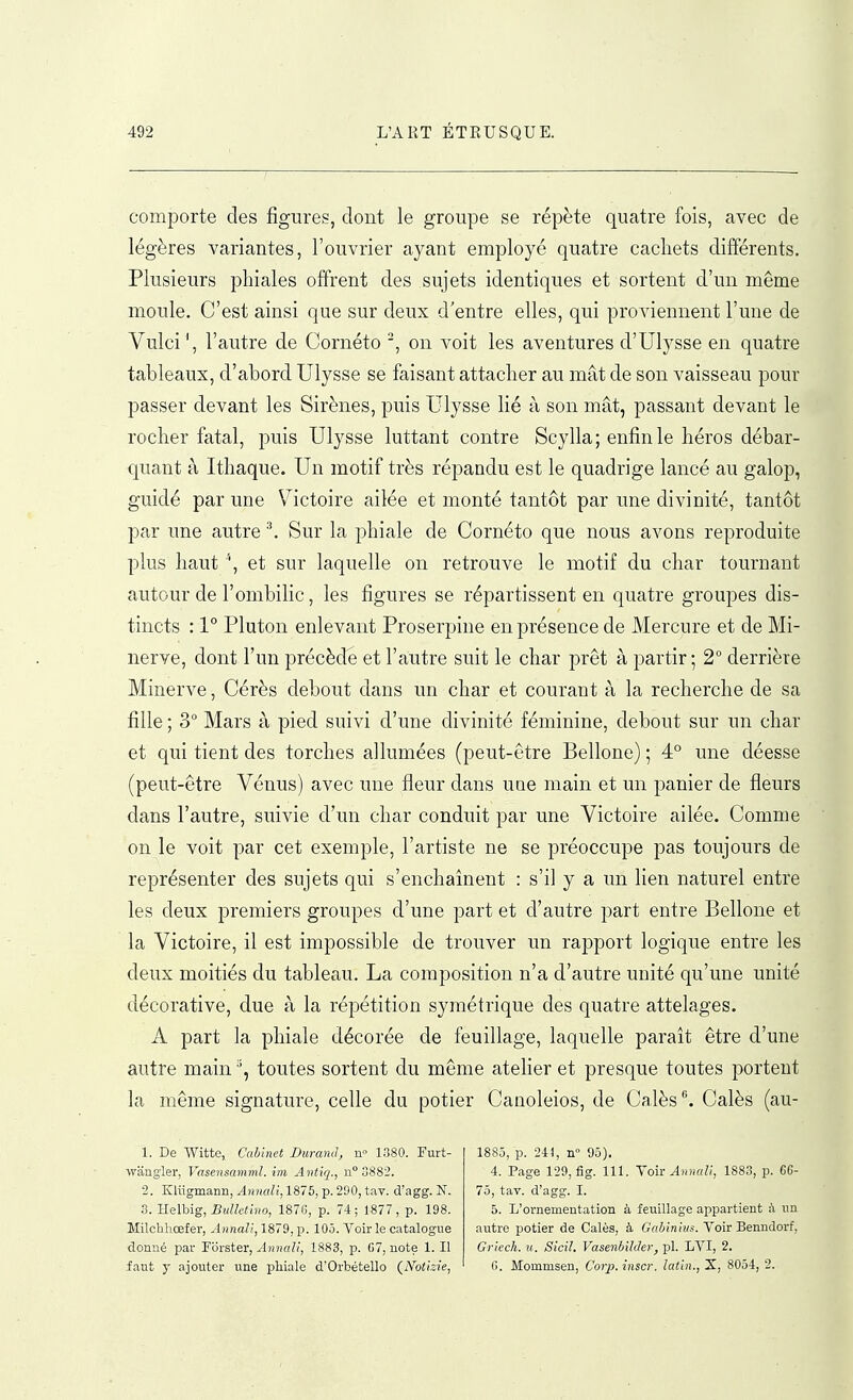 comporte des figures, dont le groupe se répète quatre fois, avec de légères variantes, l'ouvrier ayant employé quatre cachets différents. Plusieurs pliiales offrent des sujets identiques et sortent d'un même moule. C'est ainsi que sur deux d'entre elles, qui proviennent l'une de Vulci\ l'autre de Cornéto on voit les aventures d'Ulysse en quatre tableaux, d'abord Ulysse se faisant attacher au mât de son vaisseau pour passer devant les Sirènes, puis Ulysse lié à son mât, passant devant le rocher fatal, puis Ulysse luttant contre Scylla; enfin le héros débar- quant à Ithaque. Un motif très répaudu est le quadrige lancé au galop, guidé par une Victoire ailée et monté tantôt par une divinité, tantôt par une autre Sur la phiale de Cornéto que nous avons reproduite plus haut '', et sur laquelle on retrouve le motif du char tournant autour de l'ombilic, les figures se répartissent en quatre groupes dis- tincts : 1° Pluton enlevant Proserpine en présence de Mercure et de Mi- nerve, dont l'un précède et l'autre suit le char prêt à partir ; 2° derrière Minerve, Cérès debout dans un char et courant à la recherche de sa fille ; 3° Mars à pied suivi d'une divinité féminine, debout sur un char et qui tient des torches allumées (peut-être Bellone) ; 4° une déesse (peut-être Vénus) avec une fleur dans une main et un panier de fleurs dans l'autre, suivie d'un char conduit par une Victoire ailée. Comme on le voit par cet exemple, l'artiste ne se préoccupe pas toujours de représenter des sujets qui s'enchaînent : s'il y a un lien naturel entre les deux premiers groupes d'une part et d'autre part entre Bellone et la Victoire, il est impossible de trouver un rapport logique entre les deux moitiés du tableau. La composition n'a d'autre unité qu'une unité décorative, due à la répétition symétrique des quatre attelages. A part la phiale décorée de feuillage, laquelle paraît être d'une autre main toutes sortent du même atelier et presque toutes portent la même signature, celle du potier Canoleios, de Calés. Calés (au- 1. De Witte, Cabinet Durand, n 1380. Furt- wangier, Vasensamml. im Antiq., n° 3882. 2. Klugmarm, Annali, 1875, p. 290, tav. d'agg. N. 3. Helbig, Bulletmo, 1870, p. 74; 1877, p. 198. Milchliœfer, Annali, 1879, p. 105. Voir le catalogue donné par Forster, Annali, 1883, p. G7, note 1. Il faut y ajouter une pliiale d'Orbétello (^Notizie, 1885, p. 244, n° 95). 4. Page 129, fig. 111. Voir 1883, p. C6- 75, tav. d'agg. I. 5. L'ornementation à feuillage appartient à un autre potier de Calés, à Gabiniiis. Voir Benndorf, Griech. ii. Sicil. VasenbilJer, pl. LVI, 2. fi. Mommsen, Corp. inscr. latin., S, 8054, 2.
