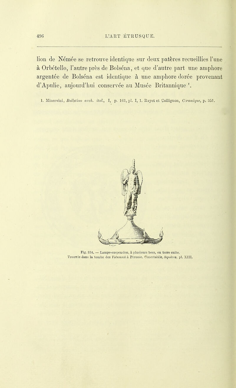 lion de Némée se retrouve identique sur deux patères recueillies l'une à Orbétello, l'autre près de Bolséna, et que d'autre part une amphore argentée de Bolséna est identique à une amphore dorée provenant d'Apulie, aujourd'hui conservée au Musée Britannique '. 1. Minervini, BuUetino arch. itah, I, p. 161, pl. I, 1. Eayet et Gollignon, Céramique, p. 351. Fig. 334. — Lampe-suspension, à plusieiirs becs, en terre cuite. Trouvée dans la tombe des Volumnii à Pérouse. Couestabile, Sepolcro, pl. XIII.
