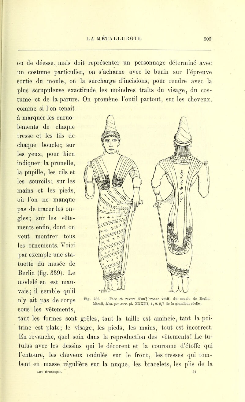 OU de déesse, mais doit représenter un personnage déterminé avec un costume particulier, on s'acharne avec le burin sur l'épreuve sortie du moule, on la surcharge d'incisions, poiir rendre avec la plus scrupuleuse exactitude les moindres traits du visage, du cos- tume et de la parure. On promène l'outil partout, sur les cheveux, comme si l'on tenait à marquer les enruo- lements de chaque tresse et les fils de chaque boucle ; sur les yeux, pour bien indiquer la prunelle, la pupille, les cils et les sourcils ; sur les mains et les pieds, oii l'on ne manque pas de tracer les on- gles; sur les vête- ments enfin, dont on veut montrer tous les ornements. Voici par exemple une sta- tuette du musée de Berlin (fig. 339). Le modelé en est mau- vais; il semble qu'il n'y ait pas de corps sous les vêtements, tant les formes sont grêles, tant la taille est amincie, tant la poi- trine est plate; le visage, les pieds, les mains, tout est incorrect. En revanche, quel soin dans la reproduction des vêtements ! Le tu- tulus avec les dessins qui le décorent et la couronne d'étoffe qui l'entoure, les cheveux ondulés sur le front, les tresses qui tom- bent en masse régulière sur la nuque, les bracelets, les plis de la ART ÉTRUSQUE. 64 Fig. 339. — Face et revers d'un] bronze votif, du musée de Berlin. Micali, Mon.per serv. pl. XXSIII, 1, 2. 2/3 de la grandeur réelle..