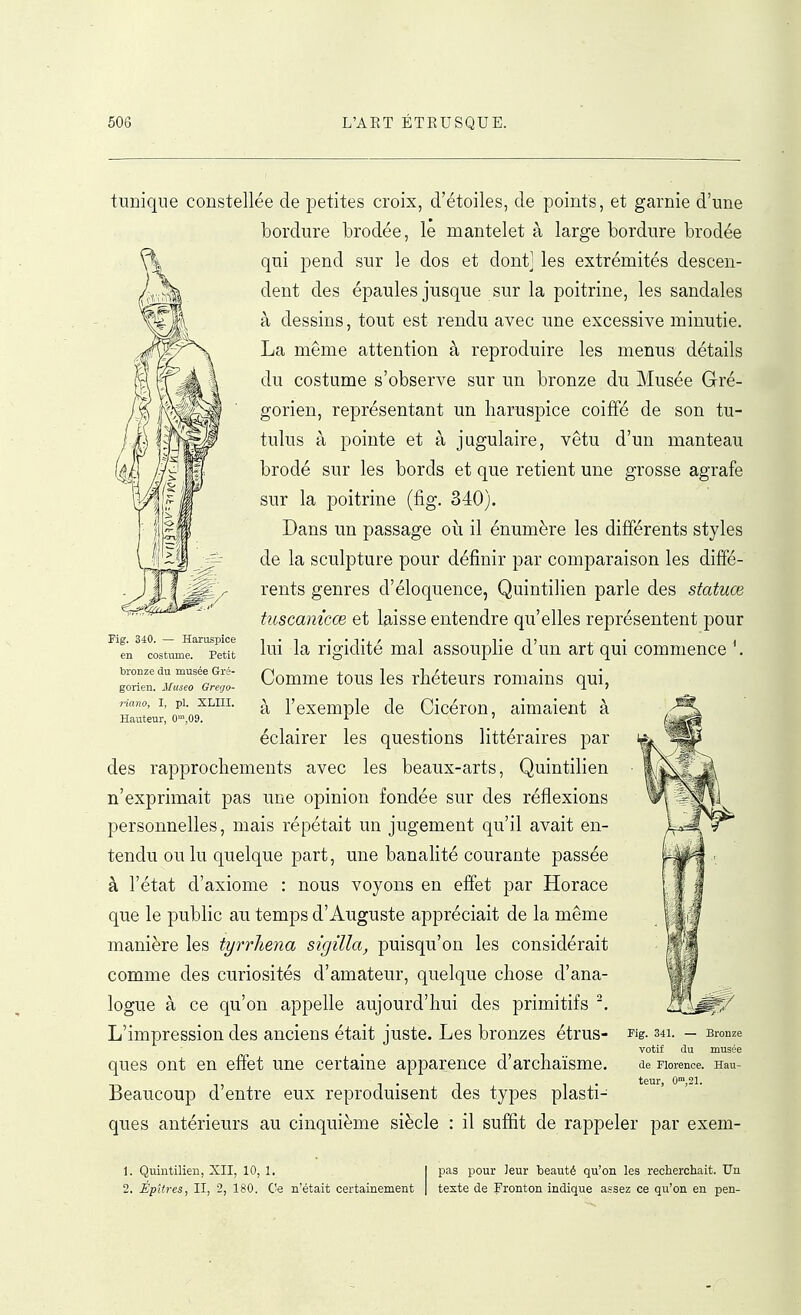 tunique constellée de petites croix, d'étoiles, de points, et garnie d'une bordure brodée, le mantelet à large bordure brodée qui pend sur le dos et dont] les extrémités descen- dent des épaules jusque sur la poitrine, les sandales à dessins, tout est rendu avec une excessive minutie. La même attention à reproduire les menus détails du costume s'observe sur un bronze du Musée Gré- gorien, représentant un haruspice coiffé de son tu- tulus à pointe et à jugulaire, vêtu d'un manteau brodé sur les bords et que retient une grosse agrafe sur la poitrine (fig. 340). Dans un passage où il énumère les différents styles de la sculpture pour définir par comparaison les diffé- rents genres d'éloquence, Quintilien parle des statuœ tuscaniccB et laisse entendre qu'elles représentent pour lui la rigidité mal assouplie d'un art qui commence \ Comme tous les rhéteurs romains qui, à l'exemple de Cicéron, aimaient à éclairer les questions littéraires par des rapprochements avec les beaux-arts, Quintilien n'exprimait pas une opinion fondée sur des réflexions personnelles, mais répétait un jugement qu'il avait en- tendu ou lu quelque part, une banalité courante passée à l'état d'axiome : nous voyons en effet par Horace que le public au temps d'Auguste appréciait de la même manière les tyrrhena sigilla, puisqu'on les considérait comme des curiosités d'amateur, quelque chose d'ana- logue à ce qu'on appelle aujourd'hui des primitifs L'impression des anciens était juste. Les bronzes étrus- ques ont en effet une certaine apparence d'archaïsme. Beaucoup d'entre eux reproduisent des types plasti- ques antérieurs au cinquième siècle : il suffit de rappeler par exem Fig. 340. — Haruspice en costume. Petit bronze du musée Gré- gorien. Museo Greijo- riano, I, pl. XLIII. Hauteur, 0',09. Fig. 341. — Bronze votif du musée de Florence. Hau- teur, 0,21. 1. Quintilien, XII, 10, 1, 1 pas pour leur beauté qu'on les recherchait. Un 2. ÉpHres, II, 2, 180. Ce n'était certainement | texte de Fronton indique assez ce qu'on en pen-