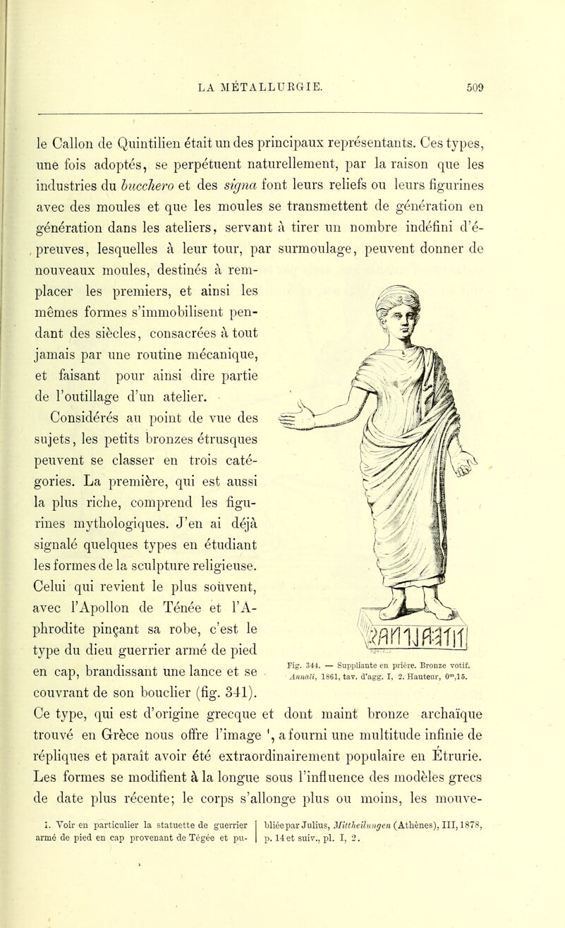 le Gallon de Qiiintilien était un des principaux représentants. Ces types, une fois adoptés, se perpétuent naturellement, par la raison que les industries du hucchero et des signa font leurs reliefs ou leurs figurines avec des moules et que les moules se transmettent de génération en génération dans les ateliers, servant à tirer un nombre indéfini d'é- , preuves, lesquelles à leur tour, par surmoulage, peuvent donner de nouveaux moules, destinés à rem- placer les premiers, et ainsi les mêmes formes s'immobilisent pen- dant des siècles, consacrées atout jamais par une routine mécanique, et faisant pour ainsi dire partie de l'outillage d'un atelier. ■ Considérés au point de vue des sujets, les petits bronzes étrusques peuvent se classer en trois caté- gories. La première, qui est aussi la plus riche, comprend les figu- rines mythologiques. J'en ai déjà signalé quelques types en étudiant les formes de la sculpture religieuse. Celui qui revient le plus souvent, avec l'Apollon de Ténée et l'A- phrodite pinçant sa robe, c'est le type du dieu guerrier armé de pied en cap, brandissant une lance et se couvrant de son bouclier (fig. 341). Ce type, qui est d'origine grecque et dont maint bronze archaïque trouvé en Grèce nous olïre l'image ', a fourni une multitude infinie de répliques et paraît avoir été extraordinairement populaire en Etrurie. Les formes se modifient à la longue sous l'influence des modèles grecs de date plus récente; le corps s'allonge plus ou moins, les mouve- Fig. 344. — Suppliante en prière. Bronze votif. Anmli, 1861, tav. d'agg. I, 2. Hauteur, O^jlô. 1. Voir en particulier la statuette de guerrier armé de pied en cap provenant de Tégée et pu- bliée par Julius, Mittlieilungcn (Athènes), III, 1878, p. 14 et suiv., pl. I, 2.