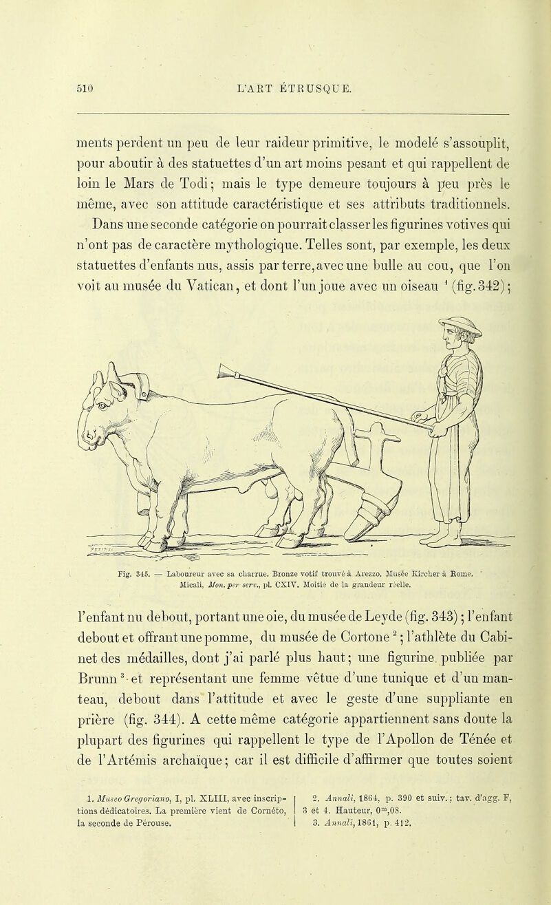ments perdent un peu de leur raideur primitive, le modelé s'assouplit, pour aboutir à des statuettes d'un art moins pesant et qui rappellent de loin le Mars de Todi; mais le type demeure toujours à peu près le même, avec son attitude caractéristique et ses attributs traditionnels. Dans une seconde catégorie on pourrait classer les figurines votives qui n'ont pas de caractère mythologique. Telles sont, par exemple, les deux statuettes d'enfants nus, assis par terre, avec une bulle au cou, que l'on voit au musée du Vatican, et dont l'un joue avec un oiseau ^ (fig.342); (, Fig. 345. — Laboureur avec sa charrue. Bronze votif trouvé à Arezzo. Musée Kirctier à Eome. Micali, Mon. per sert., pl. CXIV. Moitié de la grandeur réelle. l'enfant nu debout, portant une oie, du musée de Leyde (fig. 343) ; l'enfant debout et offrant une pomme, du musée de Cortone ' ; l'athlète du Cabi- net des médailles, dont j'ai parlé plus haut; une figurine, publiée par Brunn^ et représentant une femme vêtue d'une tunique et d'un man- teau, debout dans l'attitude et avec le geste d'une suppliante en prière (fig. 344). A cette même catégorie appartiennent sans doute la plupart des figurines qui rappellent le type de l'Apollon de Ténée et de l'Artémis archaïque; car il est difficile d'affirmer que toutes soient 1. Miiseo Gregoriano, I, pl. XLIII, avec inscrip- tions dédicatoires. La première vient de Cornéto, la seconde de Pérouse. 2. Annali, 1864, p. 390 et suiv. ; tav. d'agg. F, 3 et 4. Hauteur, 0™,08. 3. Annali, 1861, p. 412.