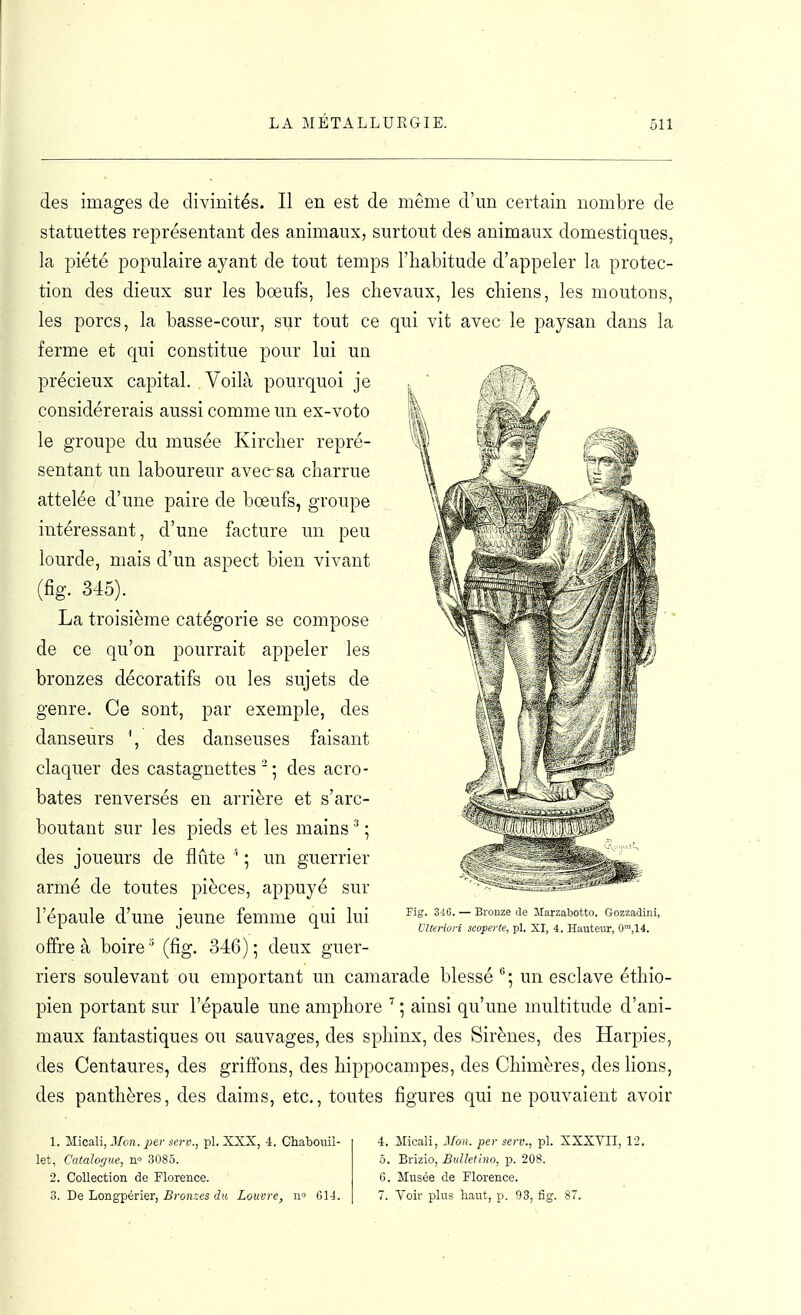des images de divinités. Il en est de même d'un certain nombre de statuettes représentant des animaux, surtout des animaux domestiques, la piété populaire ayant de tout temps l'habitude d'appeler la protec- tion des dieux sur les bœufs, les chevaux, les chiens, les moutons, les porcs, la basse-cour, sur tout ce qui vit avec le paysan dans la ferme et qui constitue pour lui un précieux capital. Voilà pourquoi je considérerais aussi comme un ex-voto le groupe du musée Kirclier repré- sentant un laboureur avec sa charrue attelée d'une paire de bœufs, groupe intéressant, d'une facture un peu lourde, mais d'un aspect bien vivant (fig. 345). La troisième catégorie se compose de ce qu'on pourrait appeler les bronzes décoratifs ou les sujets de genre. Ce sont, par exemple, des danseurs \ des danseuses faisant claquer des castagnettes'; des acro- bates renversés en arrière et s'arc- boutant sur les pieds et les mains ^ ; des joueurs de flûte ; un guerrier armé de toutes pièces, appuyé sur l'épaule d'une jeune femme qui lui offre à boire ^ (fig. 346) ; deux guer- riers soulevant ou emportant un camarade blessé un esclave éthio- pien portant sur l'épaule une amphore ^ ; ainsi qu'une multitude d'ani- maux fantastiques ou sauvages, des sphinx, des Sirènes, des Harpies, des Centaures, des griffons, des hippocampes, des Chimères, des bons, des panthères, des daims, etc., toutes figures qui ne pouvaient avoir Fig. 346. — Bronze de llarzabotto. Gozzadini, Vlteriori scoperte, pl. XI, 4. Hauteur, f)'^,\i. 1. Micali, Mon. per scrv., pl. XXX, 4. Chabouil- let, Catalogue, n» 3085. 2. Collection de Florence. 3. De Longpérier, S)-on,:e5 (i(6 Louvre, G14. 4. Micali, Mon. per serv., pl. XXXVII, 12. 5. Brizio, BuUetlno, p. 208. 6. Musée de Florence. 7. Voir plus haut, p. 93, fig. 87.