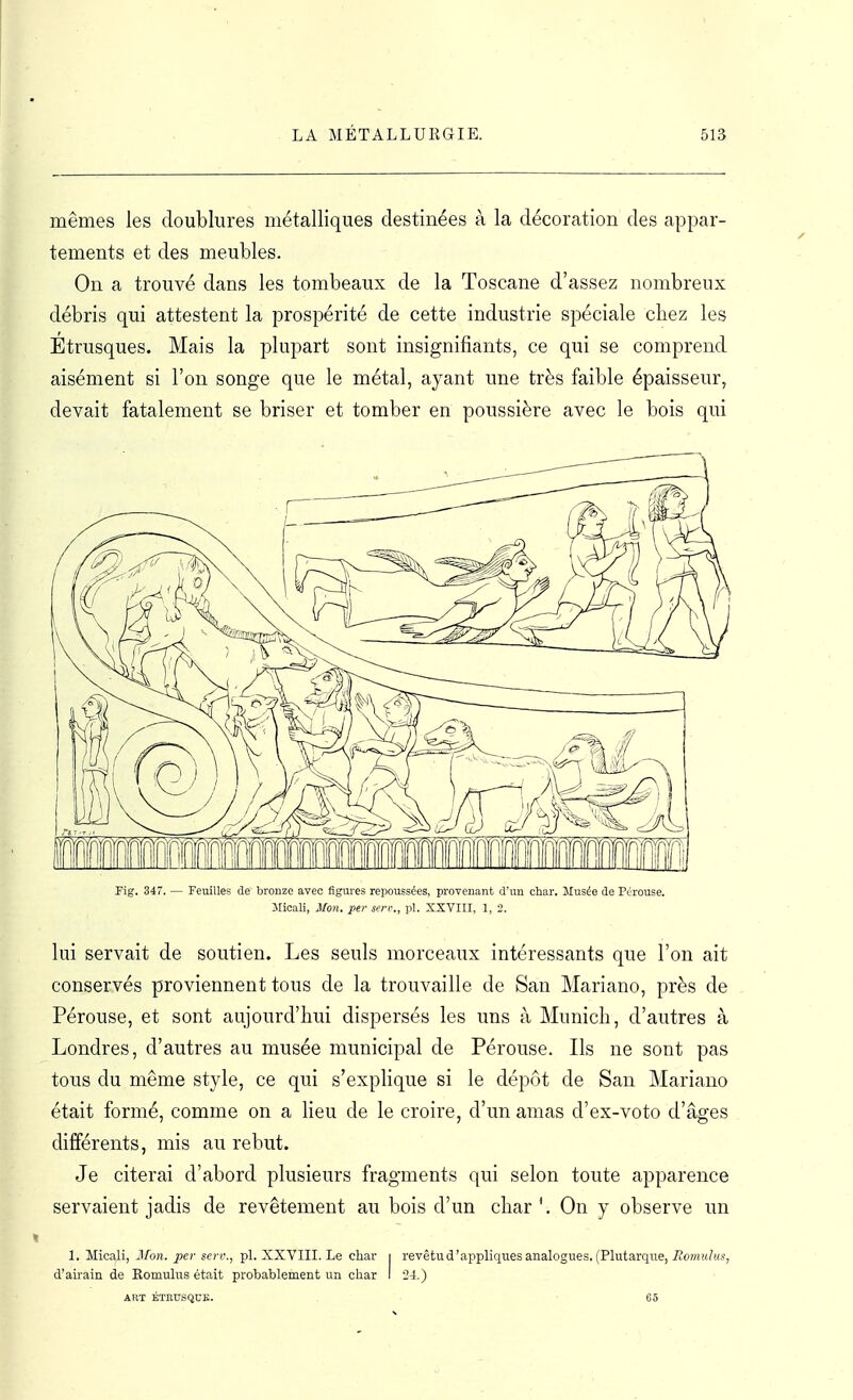 mêmes les doublures métalliques destinées à la décoration des appar- tements et des meubles. On a trouvé dans les tombeaux de la Toscane d'assez nombreux débris qui attestent la prospérité de cette industrie spéciale chez les Etrusques. Mais la plupart sont insignifiants, ce qui se comprend aisément si l'on songe que le métal, ayant une très faible épaisseur, devait fatalement se briser et tomber en poussière avec le bois qui Fig, 347. — Feuilles de bronze avec figures repoussées, provenant d'un char. Musée de Pérouse. Jlioall, Mon. per serr., pl. XXVIII, 1, 2. lui servait de soutien. Les seuls morceaux intéressants que l'on ait conservés proviennent tous de la trouvaille de San Mariano, près de Pérouse, et sont aujourd'hui dispersés les uns à Munich, d'autres à Londres, d'autres au musée municipal de Pérouse. Ils ne sont pas tous du même style, ce qui s'explique si le dépôt de San Mariano était formé, comme on a heu de le croire, d'un amas d'ex-voto d'âges différents, mis au rebut. Je citerai d'abord plusieurs fragments qui selon toute apparence servaient jadis de revêtement au bois d'un char'. On y observe un 1. Micali, Mon. per scn\, pl. XXVIII. Le char i revêtud'appliques analogues. (Plutarque, Romidus, d'airain de Romulus était probablement un char I 24.) ART ÉTEUSQUE. G 5