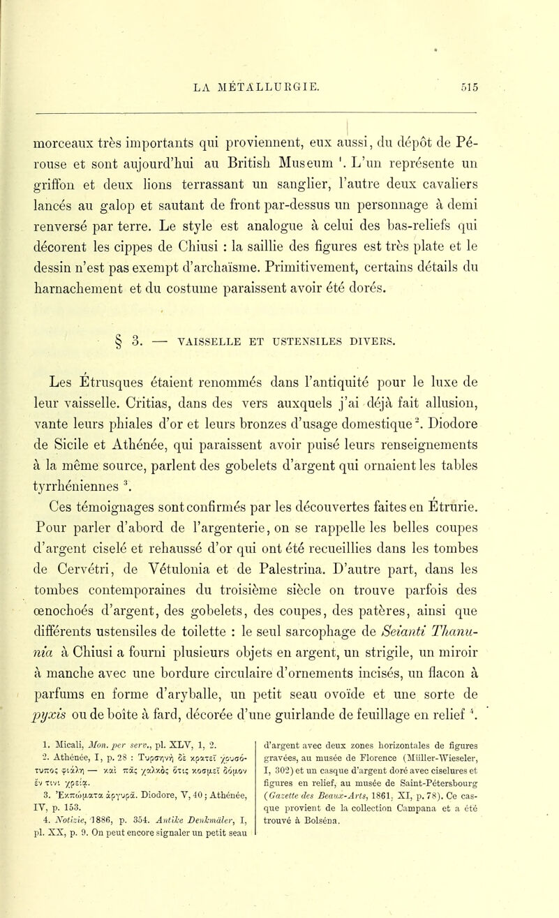morceaux très importants qui provieiment, eux aussi, du dépôt de Pé- rouse et sont aujourd'hui au Britisli Muséum '. L'un représente un griffon et deux lions terrassant un sanglier, l'autre deux cavaliers lancés au galop et sautant de front par-dessus un personnage à demi renversé par terre. Le style est analogue à celui des bas-reliefs qui décorent les cippes de Chiusi : la saillie des figures est très plate et le dessin n'est pas exempt d'archaïsme. Primitivement, certains détails du harnachement et du costume paraissent avoir été dorés. § 3. VAISSELLE ET USTENSILES DIVERS. Les Étrusques étaient renommés dans l'antiquité pour le luxe de leur vaisselle. Critias, dans des vers auxquels j'ai déjà fait allusion, vante leurs phiales d'or et leurs bronzes d'usage domestique '. Diodore de Sicile et Athénée, qui paraissent avoir puisé leurs renseignements à la même source, parlent des gobelets d'argent qui ornaient les tables tyrrhéniennes ^ Ces témoignages sont confirmés par les découvertes faites en Etrurie. Pour parler d'abord de l'argenterie, on se rappelle les belles coupes d'argent ciselé et rehaussé d'or qui ont été recueillies dans les tombes de Cervétri, de Vétulonia et de Palestrina. D'autre part, dans les tombes contemporaines du troisième siècle on trouve parfois des œnochoés d'argent, des gobelets, des coupes, des patères, ainsi que différents ustensiles de toilette : le seul sarcophage de Seianti Thanii- nia à Chiusi a fourni plusieurs objets en argent, un strigile, un miroir à manche avec une bordure circulaire d'ornements incisés, un flacon à parfums en forme d'aryballe, un petit seau ovoïde et une sorte de 'pyxis ou de boite à fard, décorée d'une guirlande de feuillage en relief '. 1. Micali, Mon. per serv., pl. XLV, 1, 2. 2. Athénée, I, p. 28 : Tuptivivï] 6à xpottEt yyjsô- Ëv tivt 7pE!a. 3. 'Ey.7t(«[j.aTa àpy'jpà. Diodore, V, 40 ; Athénée, IV, p. 153. 4:. Notizie,'18S(i, p. 354. AntiL-e Deiihnâler, I, pl. XX, p. 9. On peut encore signaler un petit seau d'argent avec deux zones horizontales de figures gravées, au musée de Florence (Miiller-Wieseler, I, 302) et un casque d'argent doré avec ciselures et figures en relief, au musée de Saint-Pétersbourg (Gazette des Beaux-Arts, 1861. XI, p. 78). Ce cas- que provient de la collection Campana et a été trouvé à Bolséna.