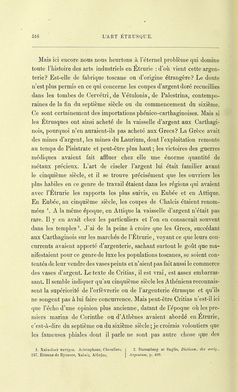 Mais ici encore nous nous heurtons à l'éternel problème qui domine toute l'histoire des arts industriels en Etrurie : d'où vient cette argen- terie? Est-elle de fabrique toscane ou d'origine étrangère? Le doute n'est plus permis en ce qui concerne les coupes d'argent doré recueillies dans les tombes de Cervétri, de Vétulonia, de Palestrina, contempo- raines de la fin du septième siècle ou du commencement du sixième. Ce sont certainement des importations phénico-cartbaginoises. Mais si les Étrusques ont ainsi acheté de la vaisselle d'argent aux Carthagi- nois, pourquoi n'en auraient-ils pas acheté aux Grecs? La Grèce avait des mines d'argent, les mines du Laurium, dont l'exploitation remonte au temps de Pisistrate et peut-être plus haut ; les victoires des guerres médiques avaient fait affluer chez elle une énorme quantité de métaux précieux. L'art de ciseler l'argent lui était familier avant le cinquième siècle, et il se trouve précisément que les ouvriers les plus habiles en ce genre de travail étaient dans les régions qui avaient avec l'Etrurie les rapports les plus suivis, en Eubée et en Attique. En Eubée, au cinquième siècle, les coupes de Chalcis étaient renom- mées ^ A la même époque, en Attique la vaisselle d'argent n'était pas rare. Il y en avait chez les particuliers et l'on en consacrait souvent dans les temples '. J'ai de la peine à croire que les Grecs, succédant aux Carthaginois sur les marchés de l'Etrurie, voyant ce que leurs con- currents avaient apporté d'argenterie, sachant surtout le goût que ma- nifestaient pour ce genre de luxe les populations toscanes, se soient con- tentés de leur vendre des vases peints et n'aient pas fait aussi le commerce des vases d'argent. Le texte de Critias, il est vrai, est assez embarras- sant. Il semble indiquer qu'au cinquième siècle les Athéniens reconnais- sent la supériorité de l'orfèvrerie ou de l'argenterie étrusque et qu'ils ne songent pas à lui faire concurrence. Mais peut-être Critias n'est-il ici que l'écho d'une opinion plus ancienne, datant de l'époque où les pre- miers marins de Corinthe ou d'Athènes avaient abordé en Etrurie, c'est-à-dire du septième ou du sixième siècle ; je croirais volontiers que les fameuses phiales dont il parle ne sont pas autre chose que des 1. Xa>xi5ixà TTOTTipta. Aristophane, Chevaliers, 237. Étienne de Byzance, Xa),y.c;, Alori'ho!;. 2. Daremberg et Saglio, Dictîonn. des antiq., Argentum, p. 409.