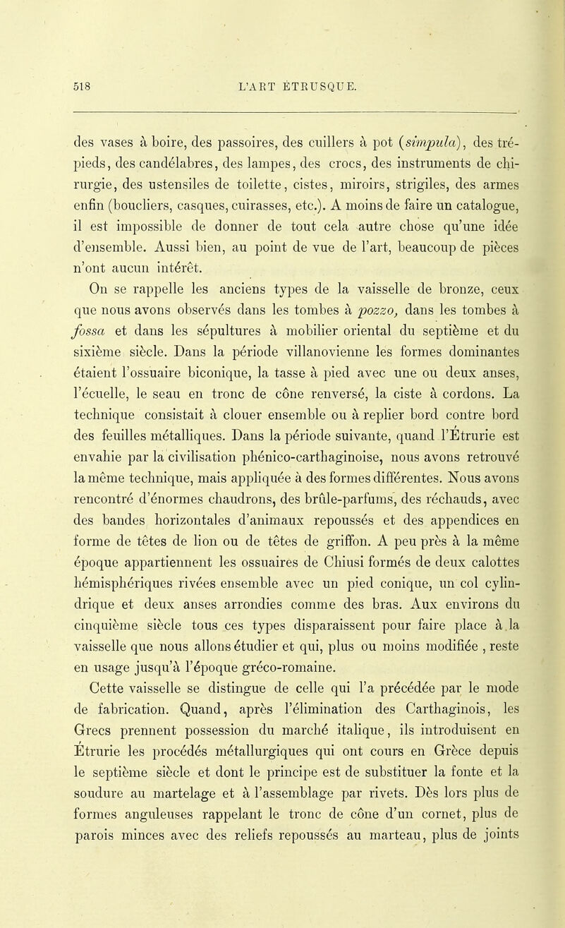 des vases à boire, des passoires, des cuillers à pot (simpula), des tré- pieds, des candélabres, des lampes, des crocs, des instruments de chi- rurgie, des ustensiles de toilette, cistes, miroirs, strigiles, des armes enfin (boucliers, casques, cuirasses, etc.). A moins de faire un catalogue, il est impossible de donner de tout cela autre chose qu'une idée d'ensemble. Aussi bien, au point de vue de l'art, beaucoup de pièces n'ont aucun intérêt. On se rappelle les anciens types de la vaisselle de bronze, ceux que nous avons observés dans les tombes à pozzo, dans les tombes à fossa et dans les sépultures à mobilier oriental du septième et du sixième siècle. Dans la période villanovienne les formes dominantes étaient l'ossuaire biconique, la tasse à pied avec une ou deux anses, l'écuelle, le seau en tronc de cône renversé, la ciste à cordons. La technique consistait à clouer ensemble ou à replier bord contre bord des feuilles métalliques. Dans la période suivante, quand l'Etrurie est envahie par la civiHsation phénico-carthaginoise, nous avons retrouvé la même technique, mais appHquée à des formes différentes. Nous avons rencontré d'énormes chaudrons, des brûle-parfums, des réchauds, avec des bandes horizontales d'animaux repoussés et des appendices en forme de têtes de lion ou de têtes de griffon. A peu près à la même époque appartiennent les ossuaires de Chiusi formés de deux calottes hémisphériques rivées ensemble avec un pied conique, un col cyhn- drique et deux anses arrondies comme des bras. Aux environs du cinquième siècle tous ces types disparaissent pour faire place à,la vaisselle que nous allons étudier et qui, plus ou moins modifiée , reste en usage jusqu'à l'époque gréco-romaine. Cette vaisselle se distingue de celle qui l'a précédée par le mode de fabrication. Quand, après l'élimination des Carthaginois, les Grecs prennent possession du marché italique, ils introduisent en Etrurie les procédés métallurgiques qui ont cours en Grèce depuis le septième siècle et dont le principe est de substituer la fonte et la soudure au martelage et à l'assemblage par rivets. Dès lors plus de formes anguleuses rappelant le tronc de cône d'un cornet, plus de parois minces avec des reliefs repoussés au marteau, plus de joints