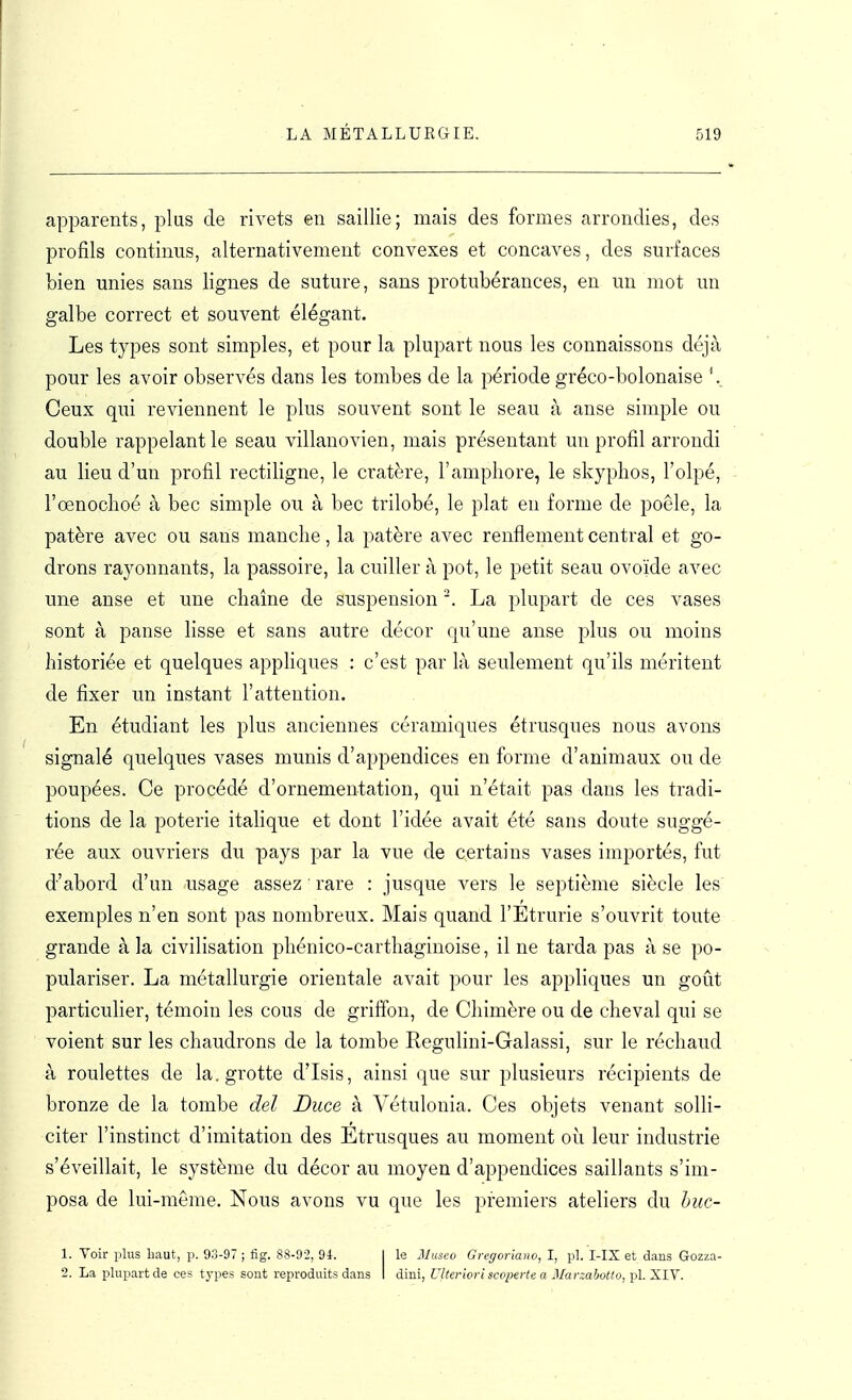 apparents, plus de rivets en saillie; mais des formes arrondies, des profils continus, alternativement convexes et concaves, des surfaces bien unies sans lignes de suture, sans protubérances, en un mot un galbe correct et souvent élégant. Les types sont simples, et pour la plupart nous les connaissons déjà pour les avoir observés dans les tombes de la période gréco-bolonaise Ceux qui reviennent le plus souvent sont le seau à anse simple ou double rappelant le seau villanovien, mais présentant un profil arrondi au lieu d'un profil rectiligne, le cratère, l'amphore, le skyplios, l'olpé, l'œnoclioé à bec simple ou à bec trilobé, le plat eu forme de poêle, la patère avec ou sans manche, la patère avec renflement central et go- drons rayonnants, la passoire, la cuiller à pot, le petit seau ovoïde avec une anse et une chaîne de suspension La plupart de ces vases sont à panse lisse et sans autre décor qu'une anse plus ou moins historiée et quelques appliques : c'est par là seulement qu'ils méritent de fixer un instant l'attention. En étudiant les plus anciennes céramiques étrusques nous avons signalé quelques vases munis d'appendices en forme d'animaux ou de poupées. Ce procédé d'ornementation, qui n'était pas dans les tradi- tions de la poterie italique et dont l'idée avait été sans doute suggé- rée aux ouvriers du pays par la vue de certains vases importés, fut d'abord d'un usage assez rare : jusque vers le septième siècle les exemples n'en sont pas nombreux. Mais quand l'Etrurie s'ouvrit toute grande à la civilisation phénico-carthaginoise, il ne tarda pas à se po- pulariser. La métallurgie orientale avait pour les appliques un goût particulier, témoin les cous de griffon, de Chimère ou de cheval qui se voient sur les chaudrons de la tombe Regulini-Galassi, sur le réchaud à roulettes de la. grotte d'Isis, ainsi que sur plusieurs récipients de bronze de la tombe del Duce à Vétulonia. Ces objets venant solli- citer l'instinct d'imitation des Etrusques au moment où leur industrie s'éveillait, le système du décor au moyen d'appendices saillants s'im- posa de lui-même. Nous avons vu que les premiers ateliers du huc- 1. Voir plus kaut, p. 93-97 ; fig. 88-92, 94. | le Museo Gregoriaiw, I, pl. I-IX et dans Gozza- 2. La plupart de ces types sont reproduits dans I dini, Ulterlovl scoperte a Marzahotto, pl. XIV.