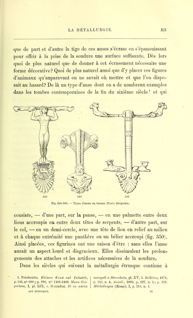 que de part et d'autre la tige de ces anses s'écrase en s'épanouissant pour offrir à la prise de la soudure une surface suffisante. Dès lors quoi de plus naturel que de donner à cet écrasement nécessaire une forme décorative? Quoi de plus naturel aussi que d'y placer ces figures d'animaux qu'auparavant on ne savait où mettre et que l'on dispo- sait au hasard? De là un type d'anse dont on a de nombreux exemples dans les tombes contemporaines de la fin du sixième siècle ' et qui 348 349 350 Fig. 348-350. — Types d'anses en bronze. Jlusée Grégorien. consiste, — d'une part, sur la panse, — en une palmette entre deux fions accroupis ou entre deux têtes de serpents, — d'autre part, sur le col, — en un demi-cercle, avec une tête de lion en relief au milieu et à chaque extrémité une panthère ou un béfier accroupi (fig. 350). Ainsi placées, ces figurines ont une raison d'être : sans elles l'anse aurait un aspect lourd et disgracieux. Elles dissimulent les prolon- gements des attaches et les artifices nécessaires de la soudure. Dans les siècles qui suivent la métallurgie étrusque continue à 1. Friederichs, Kleinere Kiinst und Industrie, neœo2JoU a Marzaiotto,'pl. Ji.X, 5. Bidktiiw, IS'i, p. 146, n» 600 ; p. 296, n»' 1401-1408. 3Iuseo Gre- p. 245, n. 4. Annali, 1880, p, 227, n. 1 ; p. 228. rjoriano, I, pl. LIX, c. Gozzadini, Di un antica Mittheilungen (Rome), I, p. 216, n. 1. AIIT ÉTRUSQUE. G6