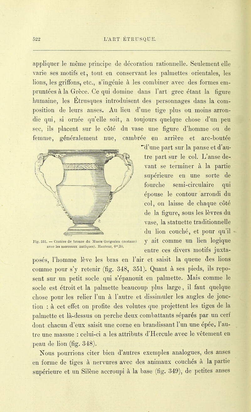 appliquer le même principe de décoration rationnelle. Seulement elle varie ses motifs et, tout en conservant les palmettes orientales, les lions, les griffons, etc., s'ingénie à les combiner avec des formes em- pruntées à la Grèce. Ce qui domine dans l'art grec étant la figure humaine, les Etrusques introduisent des personnages dans la com- position de leurs anses. Au lieu d'une tige plus ou moins arron- die qui, si ornée qu'elle soit, a toujours quelque chose d'un peu sec, ils placent sur le côté du vase une figure d'homme ou de femme, généralement nue, cambrée en arrière et arc-boutée ^^^^ d'une part sur la panse et d'au- tre part sur le col. L'anse de- vant se terminer à la partie supérieure en une sorte de fourche semi-circulaire qui épouse le contour arrondi du col, on laisse de chaque côté de la figure, sous les lèvres du vase, la statuette traditionnelle du lion couché, et pour qu'il Pig. 351. — Cratère de bronze du Musée Grégorien (restauré y ait comme un lien logique avec les morceaux antiques). Hauteur, 0,30. ... .. entre ces divers motifs juxta- posés, l'homme lève les bras en l'air et saisit la queue des lions comme pour s'y retenir (fig. 348, 351). Quant à ses pieds, ils repo- sent sur un petit socle qui s'épanouit en palmette. Mais comme le socle est étroit et la palmette beaucoup plus large, il faut quelque chose pour les relier l'un à l'autre et dissimuler les angles de jonc- tion : à cet effet on profite des volutes que projettent les tiges de la palmette et là-dessus on perche deux combattants séparés par un cerf dont chacun d'eux saisit une corne en brandissant l'un une épée, l'au- tre une massue : celui-ci a les attributs d'Hercule avec le vêtement en peau de lion (fig. 348). Nous pourrions citer bien d'autres exemples analogues, des anses en forme de tiges à nervures avec des animaux couchés à la partie supérieure et un Silène accroupi à la base (fig. 349), de petites anses