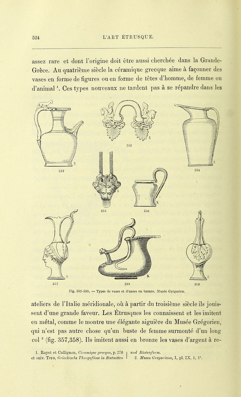 assez rare et dont l'origine doit être aussi cherchée dans la Grande- Grèce. Au quatrième siècle la céramique grecque aime à façonner des vases en forme de figures ou en forme de têtes d'homme, de femme ou d'animal Ces types nouveaux ne tardent pas à se répandre dans les 3ô7 359 358 Fig. 352-359. — Types de vases et d'anses en tronze. llusée Grégorien. ateliers de l'Italie méridionale, où à partir du troisième siècle ils jouis- sent d'une grande faveur. Les Etrusques les connaissent et les imitent en métal, comme le montre une élégante aiguière du Musée Grégorien, qui n'est pas autre chose qu'un buste de femme surmonté d'un long col ' (fig. 357,358). Ils imitent aussi en bronze les vases d'argent à re- 1. Kayet et Collignon, Céramique grecque, Tp. 270 i und Biistenf orm. et suiv. Treu, Griechische Thongefdsse in Statuetten I 2. Museo Gregoriano, I, pl. IX, 1, 1°.