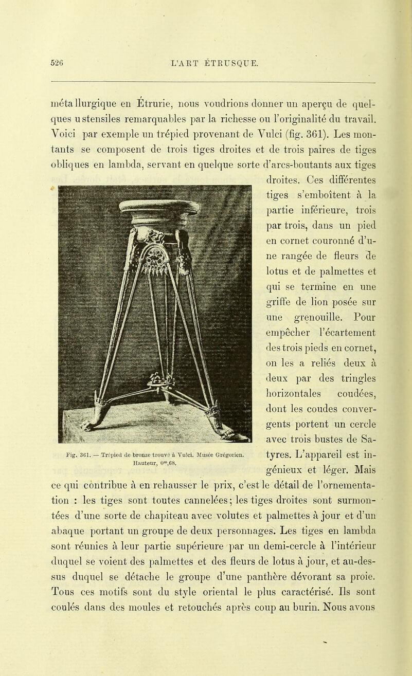 métallurgique en Étrurie, nous voudrions donner un aperçu de quel- ques ustensiles remarquables par la richesse ou l'originalité du travail. Voici par exemple un trépied provenant de Vulci (fig. 361). Les mon- tants se composent de trois tiges droites et de trois paires de tiges obliques en lambda, servant en quelque sorte d'arcs-boutants aux tiges droites. Ces différentes tiges s'emboîtent à la partie inférieure, trois par trois, dans un pied en cornet couronné d'u- ne rangée de fleurs de lotus et de palmettes et qui se termine en une griffe de lion posée sur une grenouille. Pour empêcher l'écartement des trois pieds encornet, on les a reliés deux à deux par des tringles horizontales coudées, dont les coudes conver- gents portent un cercle avec trois bustes de Sa- Fig. 3G1. — Trépied (le bronze trouvé à Vulci. Jlusée Grégorien. tyrCS. L'appareil CSt iu- Hauteur, 0',68. ^ . ht • genieux et léger. Mais ce qui contribue à en rehausser le prix, c'est le détail de l'ornementa- tion : les tiges sont toutes cannelées ; les tiges droites sont surmon- tées d'une sorte de chapiteau avec volutes et palmettes à jour et d'un abaque portant un groupe de deux personnages. Les tiges en lambda sont réunies à leur partie supérieure par un demi-cercle à l'intérieur duquel se voient des palmettes et des fleurs de lotus à jour, et au-des- sus duquel se détache le groupe d'une panthère dévorant sa proie. Tous ces motifs sont du style oriental le plus caractérisé. Ils sont coulés dans des moules et retouchés après coup au burin. Nous avons