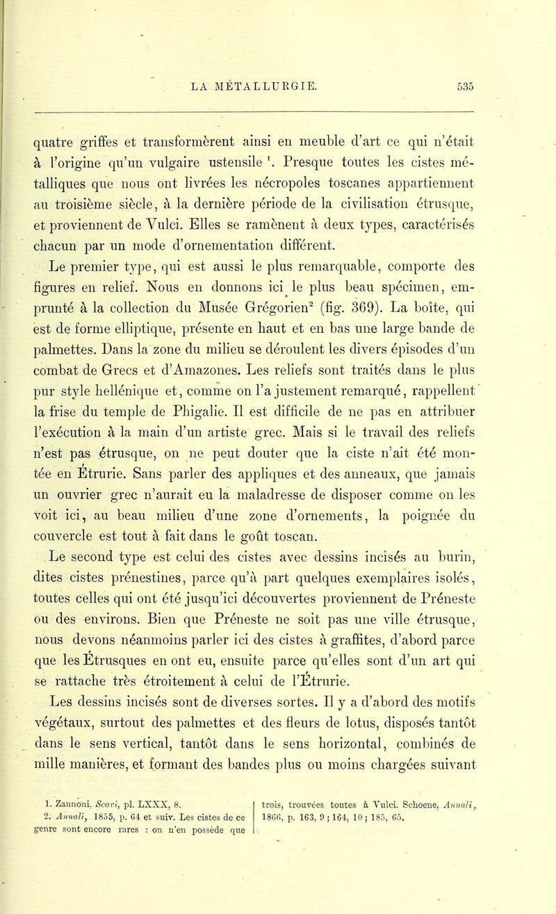 quatre griffes et transformèrent ainsi en meuble d'art ce qui n'était à l'origine qu'un vulgaire ustensile Presque toutes les cistes mé- talliques que nous ont livrées les nécropoles toscanes appartiennent au troisième siècle, à la dernière période de la civilisation étrusque, et proviennent de Vulci. Elles se ramènent à deux types, caractérisés chacun par un mode d'ornementation différent. Le premier type, qui est aussi le plus remarquable, comporte des figures en relief. Nous en donnons ici le plus beau spécimen, em- prunté à la collection du Musée Grégorien' (fig. 369). La boîte, qui est de forme elliptique, présente en haut et en bas une large bande de palmettes. Dans la zone du milieu se déroulent les divers épisodes d'un combat de Grecs et d'Amazones. Les reliefs sont traités dans le plus pur style hellénique et, comme on l'ajustement remarqué, rappellent la frise du temple de Phigalie. Il est difficile de ne pas en attribuer l'exécution à la main d'un artiste grec. Mais si le travail des reliefs n'est pas étrusque, on ne peut douter que la ciste n'ait été mon- tée en Étrurie. Sans parler des appliques et des anneaux, que jamais un ouvrier grec n'aurait eu la maladresse de disposer comme on les voit ici, au beau milieu d'une zone d'ornements, la poignée du couvercle est tout à fait dans le goût toscan. Le second type est celui des cistes avec dessins incisés au burin, dites cistes prénestines, parce qu'à part quelques exemplaires isolés, toutes celles qui ont été jusqu'ici découvertes proviennent de Préneste ou des environs. Bien que Préneste ne soit pas une ville étrusque, nous devons néanmoins parler ici des cistes à graffites, d'abord parce que les Etrusques en ont eu, ensuite parce qu'elles sont d'un art qui se rattache très étroitement à celui de l'Etrurie. Les dessins incisés sont de diverses sortes. Il y a d'abord des motifs végétaux, surtout des palmettes et des fleurs de lotus, disposés tantôt dans le sens vertical, tantôt dans le sens horizontal, combinés de mille manières, et formant des bandes plus ou moins chargées suivant 1. Zannoni, Scavi, pl. LXXX, 8. 2. AnnaU, 1855, p. 64 et suiv. Les cistes de ce genre sont encore rares : on n'en possède que trois, trouvées toutes à Vulci. Schoene, AnnaU, 1866, p. 163, 9 ; 164, 10 ; 185, 6ô.