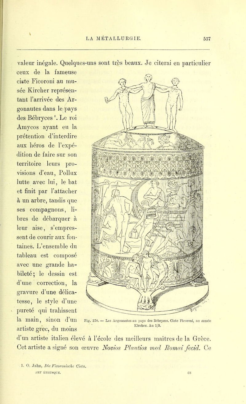 valeur inégale. Quelques-uns sont très beaux. Je citerai en particulier ceux de la fameuse ciste Ficoroni au mu- sée Kircher représen- tant l'arrivée des Ar- gonautes dans le pays des Bébryces '. Le roi Amycos ayant eu la prétention d'interdire aux héros de l'expé- dition de faire sur son territoire leurs pro- visions d'eau, Pollux lutte avec lui, le bat et finit par l'attacher à un arbre, tandis que ses compagnons, li- bres de débarquer à leur aise, s'empres- sent de courir aux fon- taines. L'ensemble du tableau est composé avec une grande ha- bileté; le dessin est d'une correction, la gravure d'une délica- tesse, le style d'une pureté qui trahissent la main, sinon d'un Fig. 370. artiste grec, du moins d'un artiste italien élevé à l'école des meilleurs maîtres de la Grèce. Cet artiste a signé son oeuvre Novios Plautios med Bornai fecid. Ce Les Argonautes au pays ûes Bébryces. Ciste Ficoroni, au musée I . Kircher. Au 1/5. 1. 0. Jahn, Die Ficoronlsche Cista. ART ÉTRU.SQUE. 68