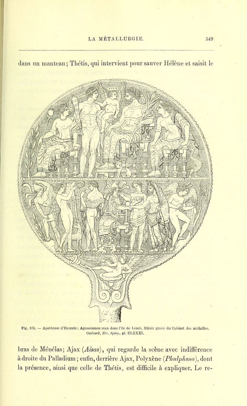 daos un manteau ; Tliétis, qui intervient pour sauver Hélène et saisit le Fig. 375. — Apothéose d'Hercule ; Agamemnou reçu dans l'île de Leucé. Miroir gravé du Cabinet des médailles. tohard, Elr. Spieg., pl. CLX5XI. bras de Ménélas; Ajax [Aisas]^ qui regarde la scène avec indifférence adroite du Palladium ; enfin, derrière Ajax, Polyxène {Phulphsna)^ dont la présence, ainsi que celle de Tliétis, est difficile à expliquer. Le re-