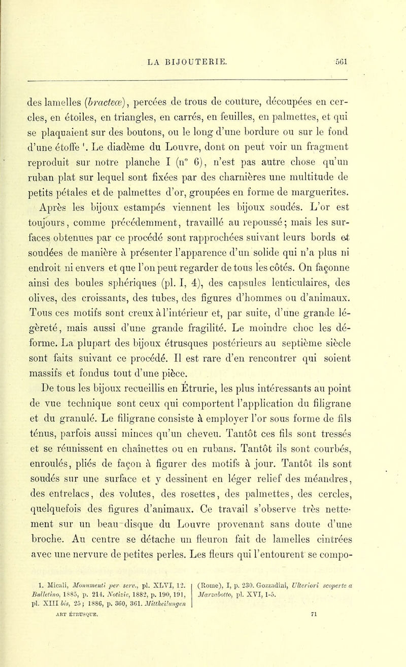 des lamelles (hracteœ), percées de trous de couture, découpées en cer- cles, en étoiles, en triangles, en carrés, en feuilles, en palmettes, et qui se plaquaient sur des boutons, ou le long d'une bordure ou sur le fond d'une étoffe Le diadème du Louvre, dont on peut voir un fragment reproduit sur notre planche I (n 6), n'est pas autre chose qu'un ruban plat sur lequel sont fixées par des charnières une multitude de petits pétales et de palmettes d'or, groupées en forme de marguerites. Après les bijoux estampés viennent les bijoux soudés. L'or est toujours, comme précédemment, travaillé au repoussé; mais les sur- faces obtenues par ce j)rocédé sont rapprochées suivant leurs bords et soudées de manière à présenter l'apparence d'un solide qui n'a plus ni endroit ni envers et que l'on peut regarder de tous les côtés. On façonne ainsi des boules sphériques (pl. I, 4), des capsules lenticulaires, des olives, des croissants, des tubes, des figures d'hommes ou d'animaux. Tous ces motifs sont creux à l'intérieur et, par suite, d'une grande lé- gèreté, mais aussi d'une grande fragilité. Le moindre choc les dé- forme. La plupart des bijoux étrusques postérieurs au septième siècle sont faits suivant ce procédé. Il est rare d'en rencontrer qui soient massifs et fondus tout d'une pièce. De tous les bijoux recueillis en Etrurie, les plus intéressants au point de vue technique sont ceux qui comportent l'application du filigrane et du granulé. Le filigrane consiste à emploj^er l'or sous forme de fils ténus, parfois aussi minces qu'un cheveu. Tantôt ces fils sont tressés et se réunissent en chaînettes ou en rubans. Tantôt ils sont courbés, enroulés, pliés de façon à figurer des motifs à jour. Tantôt ils sont soudés sur une surface et y dessinent en léger relief des méandres, des entrelacs, des volutes, des rosettes, des palmettes, des cercles, quelquefois des figures d'animaux. Ce travail s'observe très nette- ment sur un beau disque du Louvre provenant sans doute d'une broche. Au centre se détache un fleuron fait de lamelles cintrées avec une nervure de petites perles. Les fleurs qui l'entourent se compo- 1. Mioali, Mouumenti per serv., pl. XLVI, 12. BiiUetino, 1885, p. 211, Notizie, 1882, p. 190, 191, pl. XIII his, 25 ; 188G, p. 360, 361. MittheUungcn ART ÉTHUSQUE, (Rome), I, p. 230. Gozzadini, Ulterlori scoperte a Marzahotto, pl. XVI, 1-5. 71