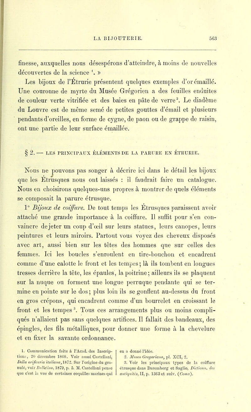 finesse, auxquelles nous désespérons d'atteindre, à moins de nouvelles découvertes de la science '. )) Les bijoux de l'Étrurie présentent quelques exemples d'orémaillé. Une couronne de myrte du Musée Grégorien a des feuilles enduites de couleur verte vitrifiée et des baies en pâte de verre. Le diadème du Louvre est de même semé de petites gouttes d'émail et plusieurs pendants d'oreilles, en forme de cygne, de paon ou de grappe de raisin, ont une partie de leur surface émaillée. § 2.— LES PRINCIPAUX ÉLÉMENTS DE LA PARURE EN ÉTRURIE. Nous ne pouvons pas songer à décrire ici dans le détail les bijoux que les Étrusques nous ont laissés : il faudrait faire un catalogue. Nous en choisirons quelques-uns propres à montrer de quels éléments se composait la parure étrusque. 1 Bijoux de coiffure. De tout temps les Etrusques paraissent avoir attaché une grande importance à la coiffure. 11 suffit pour s'en con- vaincre de jeter un coup d'oeil sur leurs statues, leurs canopes, leurs peintures et leurs miroirs. Partout vous voyez des cheveux disposés avec art, aussi bien sur les têtes des hommes que sur celles des femmes. Ici les boucles s'enroulent en tire-bouchon et encadrent comme d'une calotte le front et les tempes ; là ils tombent en longues tresses derrière la tête, les épaules, la poitrine ; ailleurs ils se plaquent sur la nuque ou forment une longue perruque pendante qui se ter- mine en pointe sur le dos ; plus loin ils se gonflent au-dessus du front en gros crépons, qui encadrent comme d'un bourrelet en croissant le front et les tempes ^ Tous ces arrangements plus ou moins compli- qués n'allaient pas sans quelques artifices. Il fallait des bandeaux, des épingles, des fils métalliques, pour donner une forme à la chevelure et en fixer la savante ordonnance. 1. Communication faite à l'Acad. des Inscrip- tion.-;, 20 décembre 1800. Voir aussi Castellani, Délia orijiceria itaïiana,\%7i. Sur Torigine du gra- nulé ,■ voir ^'/Z/e//1879j p. 5. M. Castellani pense que c'est la vue de certaines coquilles marines qui en a donné l'idée. 2. Museo Gregoriano, pl. XCI, 2. .T. Voir les principaux types de la coiffure étrusque dans Daremberg et Saglio, Dtcttonn. des antiquitcs, II,'p. 1363 et suiv. ÇComa).