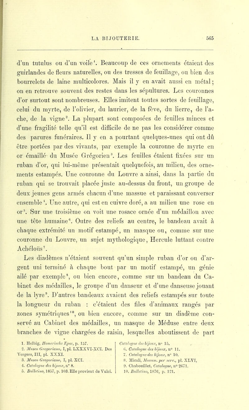 d'un tutulus ou d'un voile'. Beaucoup de ces ornements étaient des guirlandes de fleurs naturelles, ou des tresses de feuillage, ou bien des bourrelets de laine multicolores. Mais il y en avait aussi en métal ; on en retrouve souvent des restes dans les sépultures. Les couronnes d'or surtout sont nombreuses. Elles imitent toutes sortes de feuillage, celui du myrte, de l'olivier, du laurier, de la fève, du lierre, de Ta- che, de la vigne'. La plupart sont composées de feuilles minces et d'une fragilité telle qu'il est difficile de ne pas les considérer comme des parures funéraires. Il y en a pourtant quelques-unes qui ont dû être portées par des vivants, par exemple la couronne de myrte en or émaillé- du Musée GrégorienLes feuilles étaient fixées sur un ruban d'or, qui lui-même présentait quelquefois, au milieu, des orne- ments estampés. Une couronne du Louvre a ainsi, dans la partie du ruban qui se trouvait placée juste au-dessus du front, un groupe de deux jeunes gens armés chacun d'une massue et paraissant converser ensemble \ Une autre, qui est en cuivre doré, a au milieu une rose en or^ Sur une troisième on voit une rosace ornée d'un médaillon avec une tête humaine. Outre des rehefs au centre, le bandeau avait à chaque extrémité un motif estampé, un masque ou, comme sur une couronne du Louvre, un sujet mythologique, Hercule luttant contre Achélous^ Les diadèmes n'étaient souvent qu'un simple ruban d'or ou d'ar- gent uni terminé à chaque bout par un motif estampé, un génie ailé par exemple^ ou bien encore, comme sur un bandeau du Ca- binet des médailles, le groupe d'un danseur et d'une danseuse jouant de la lyre. D'autres bandeaux avaient des reliefs estampés sur toute la longueur du ruban : c'étaient des files d'animaux rangés par zones symétriques', ou bien encore, comme sur un diadème con- servé au Cabinet des médailles, un masque de Méduse entre deux branches de vigne chargées de raisin, lesquelles aboutissent de part 1. Helbig, Ilomerische Epos, p. 157. ■2. 2Iuseo Gi-egorkino, I, pl. LXXXVI-XCI. Des Vergers, III, pl. XXXI. 3. Museo Gregoriano, I, pl. XCI. 4. Catalogue des bijoux, n 8. Catalogue des biJouT, n 15. II. Calalogxie des bijoux, n° 11. 7. Catalogue des bijoux, n 10. 8. Micali, J/oH(()H.. ^ef seri:., pl. XLVI, 9. Chabouillet, Catalogue, n° 2671.