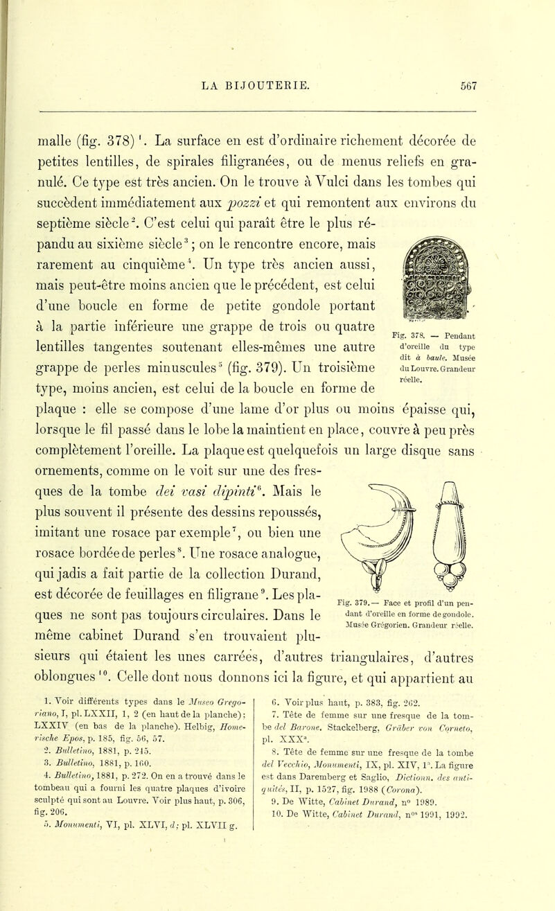 Fig. 378. — Peudant d'oreille du type dit à haule. Musée du LouTre. Grandeur réelle. malle (fig. 378) '. La surface en est d'ordinaire richement décorée de petites lentilles, de spirales filigranées, ou de menus reliefs en gra- nulé. Ce type est très ancien. On le trouve à Vulci dans les tombes qui succèdent immédiatement aux ^jozzi et qui remontent aux environs du septième siècle'. C'est celui qui paraît être le plus ré- pandu au sixième siècle'' ; on le rencontre encore, mais rarement au cinquième''. Un type très ancien aussi, mais peut-être moins ancien que le précédent, est celui d'une boucle en forme de petite gondole portant à la partie inférieure une grappe de trois ou quatre lentilles tangentes soutenant elles-mêmes une autre grappe de perles minuscules'' (fig. 379). Un troisième tj^pe, moins ancien, est celui de la boucle en forme de plaque : elle se compose d'une lame d'or plus ou moins épaisse qui, lorsque le fil passé dans le lobe la maintient en place, couvre à peu près complètement l'oreille. La plaque est quelquefois un large disque sans ornements, comme on le voit sur une des fres- ques de la tombe dei vasi dipinti^. Mais le plus souvent il présente des dessins repoussés, imitant une rosace par exemple^, ou bien une rosace bordée de perles ^ Une rosace analogue, qui jadis a fait partie de la collection Durand, est décorée de feuillages en filigrane ^ Les pla- ques ne sont pas toujours circulaires. Dans le même cabinet Durand s'en trouvaient plu- sieurs qui étaient les unes carrées, d'autres triangulaires, d'autres oblongues Celle dont nous donnons ici la figure, et qui appartient au Fig. 379.— Face et profil d'un pen- dant d'oreille en forme de gondole, ilusée Grégorien. Grandeur réelle. 1. Voir différents types dans le J/«sc'o Grego- riano, I, pl. LSXII, 1, 2 (en haut de la planche) ; LXXIV (en bas de la planche). Helbig, Ilome- rlsche Epos, p. 185, fig. 56, 57. •2. BuUetlno, 1881, p. -215. 3. Bulletino, 1881, p. 100. 4. Bulletino, 1881, p. 272. On en a trouvé dans le tombeau qui a fourni les quatre plaques d'ivoire sculpté qui sont au Louvre. Voir plus haut, p. 306, fîg. 20G. 5. Monument^, VI, pl. XLVI, J; pl. XLVII g. 0. Voirplu.s haut, p. 383, fig. ■2(;2. 7. Tête de femme sur une fresque de la tom- be ilcl Bcu-one. Stackelberg, Grâber von Corneto, pl. XXX». 8. Tête de femme sur une fresque de la tombe (M Vecchio, Monumenti, IX, pl. XIV, 1 '. La figure est dans Daremberg et Saglio, Dlctionn. des iinti- qidtés, II, p. 1527, fig. 1988 (Corona). 9. De Witte, Cabinet Durand, n» 1989. 10. De Witte, Cabinet Durand, n°' 1991, 1992.