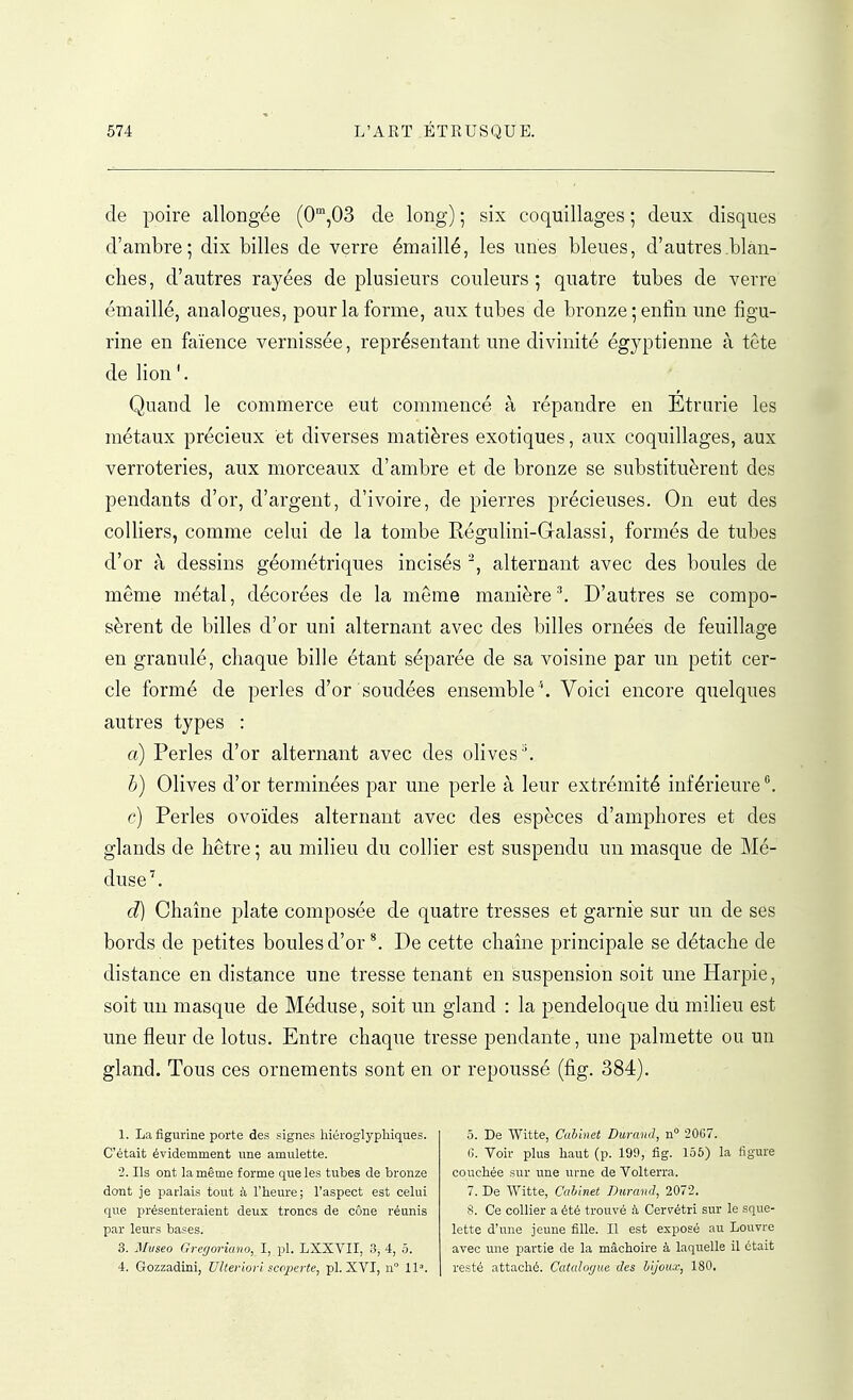 de poire allongée (0',03 de long) ; six coquillages ; deux disques d'ambre; dix billes de verre émaillé, les unes bleues, d'autres blan- ches, d'autres rayées de plusieurs couleurs ; quatre tubes de verre émaillé, analogues, pour la forme, aux tubes de bronze; enfin une figu- rine en faïence vernissée, représentant une divinité égyptienne à tete de lion\ Quand le commerce eut commencé à répandre en Etrarie les métaux précieux et diverses matières exotiques, aux coquillages, aux verroteries, aux morceaux d'ambre et de bronze se substituèrent des pendants d'or, d'argent, d'ivoire, de pierres précieuses. On eut des colliers, comme celui de la tombe Régulini-Glalassi, formés de tubes d'or à dessins géométriques incisés alternant avec des boules de même métal, décorées de la même manière ^ D'autres se compo- sèrent de billes d'or uni alternant avec des billes ornées de feuillage en granulé, chaque bille étant séparée de sa voisine par un petit cer- cle formé de perles d'or soudées ensemble ''. Voici encore quelques autres types : a) Perles d'or alternant avec des olives''. h) Olives d'or terminées par une perle à leur extrémité inférieure ^ e) Perles ovoïdes alternant avec des espèces d'amphores et des glands de hêtre; au milieu du collier est suspendu un masque de Mé- duse'. d) Chaîne plate composée de quatre tresses et garni'e sur un de ses bords de petites boules d'or ^ De cette chaîne principale se détache de distance en distance une tresse tenant en suspension soit une Harpie, soit un masque de Méduse, soit un gland : la pendeloque du miheu est une fleur de lotus. Entre chaque tresse pendante, une palmette ou un gland. Tous ces ornements sont en or repoussé (fig. 384). 1. La figurine porte des signes hiéroglypliiques. C'était évidemment une amulette. 2. Ils ont la même forme que les tubes de bronze dont Je parlais tout à l'heure; l'aspect est celui que présenteraient deux troncs de cône réanis par leurs bases. 3. Mvseo Grefforiano, I, pl. LXXVII, 3, 4, ô. 4. Gozzadini, Ulteriorl sccperte, pl. XVI, n 11». 5. De Witte, Cabinet Durand, n° 20G7. (î. Voir plus liaut (p. 199, fig. 155) la figure couchée sur une urne de Volterra. 7. De Witte, Cabinet Durand, 2072. 8. Ce collier a été trouvé à Cervétri sur le sque- lette d'une jeune fille. Il est exposé au Louvre avec une partie de la mâchoire à laquelle il était resté attaché. Catalogua des bijoux, 180.