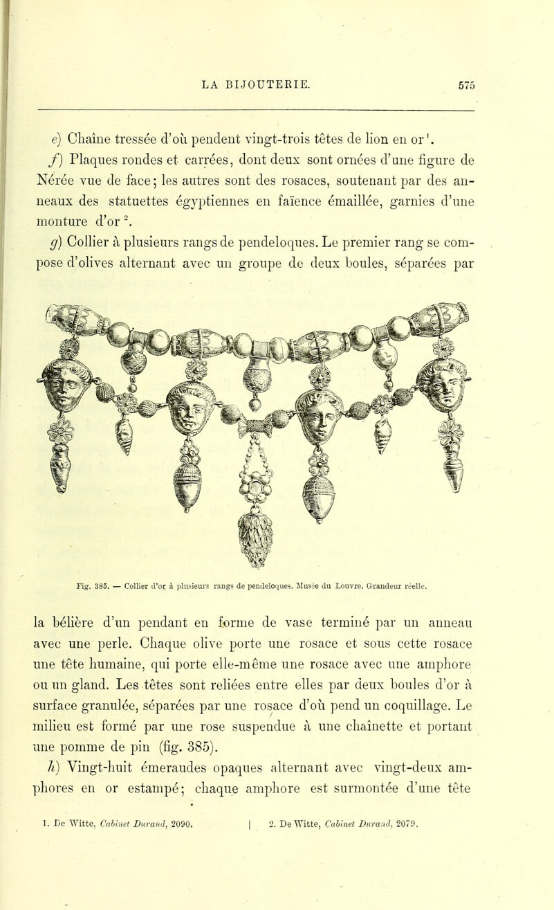 (?) Chaîne tressée d'où pendent vingt-trois têtes de lion en or'. f) Plaqnes rondes et carrées, dont deux sont ornées d'une figure de Nérée vue de face ; les autres sont des rosaces, soutenant par des an- neaux des statuettes égyptiennes eu faïence émaillée, garnies d'une monture d'or '. g) Collier à plusieurs rangs de pendeloques. Le premier rang se com- pose d'olives alternant avec un groupe de deux boules, séparées par Fig. 385. — Collier d'or à plusieurs rangs de pendeloques. Musse du Louvre. Graudeiur réelle. la bélière d'un pendant en forme de vase terminé par un anneau avec une perle. Chaque olive porte une rosace et sous cette rosace une tête humaine, qui porte elle-même une rosace avec une amphore ou un gland. Les têtes sont reliées entre elles par deux boules d'or à surface granulée, séparées par une rosace d'où pend un coquillage. Le milieu est formé par une rose suspendue à une chaînette et portant une pomme de pin (fig. 385). h) Vingt-huit émeraudes opaques alternant avec vingt-deux am- phores en or estampé; chaque amphore est surmontée d'une tête 1. De Witte, CalAnet Durand, 2090. | 2. De Witte, Cabinet Durand, 2079.