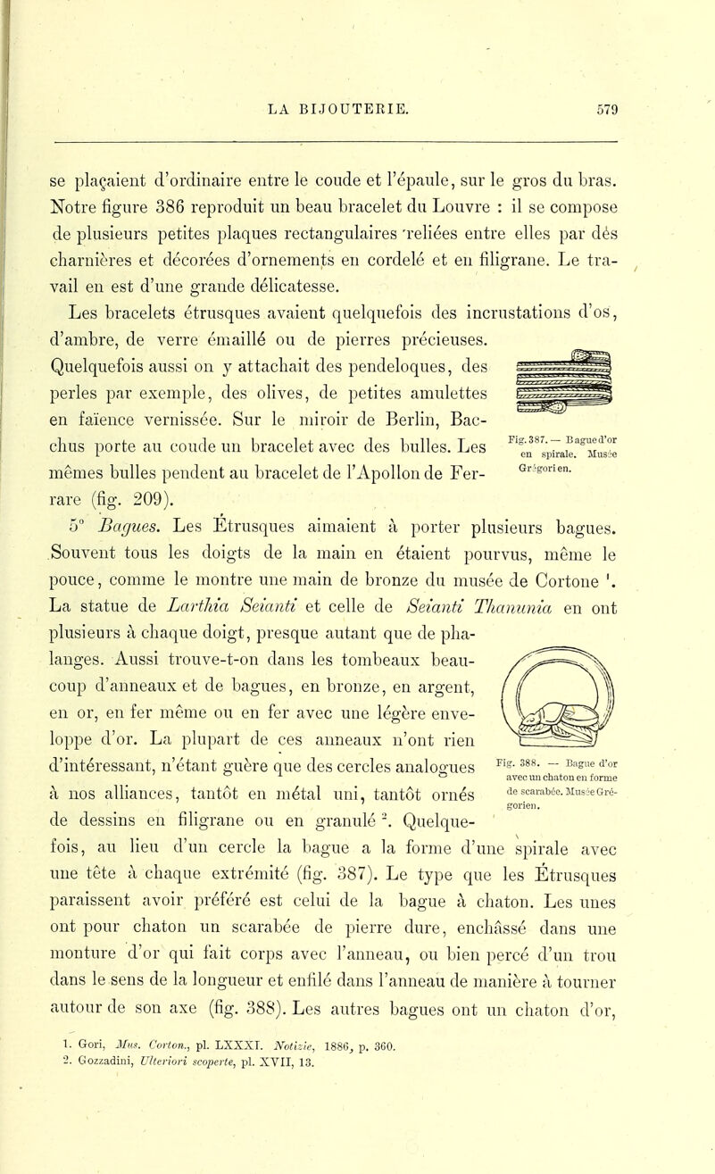 Fig.387.— Bague d'or en spirale. Musée Grigorien. se plaçaient d'ordinaire entre le coude et l'épaule, sur le gros du bras. Notre figure 386 reproduit un beau bracelet du Louvre : il se compose de plusieurs petites plaques rectangulaires 'reliées entre elles par dés charnières et décorées d'ornements eu cordelé et en filigrane. Le tra- vail en est d'une grande délicatesse. Les bracelets étrusques avaient quelquefois des incrustations d'os, d'ambre, de verre émaillé ou de pierres précieuses. Quelquefois aussi on y attacliait des pendeloques, des perles par exemple, des olives, de petites amulettes en faïence vernissée. Sur le miroir de Berlin, Bac- chus porte au coude un bracelet avec des bulles. Les mêmes bulles pendent au bracelet de l'Apollon de Fer- rare (fig. 209). 6° Bagues. Les Etrusques aimaient à porter plusieurs bagues. Souvent tous les doigts de la main en étaient pourvus, même le pouce, comme le montre une main de bronze du musée de Cortone La statue de LartJiia Seianti et celle de Seianti Thanunia en ont plusieurs à chaque doigt, presque autant que de pha- langes. Aussi trouve-t-on dans les tombeaux beau- coup d'anneaux et de bagues, en bronze, en argent, en or, en fer même ou en fer avec une légère enve- loppe d'or. La plupart de ces anneaux n'ont rien d'intéressant, n'étant guère que des cercles analogues à nos alliances, tantôt en métal uni, tantôt ornés de dessins en filigrane ou en granulé Quelque- fois, au lieu d'un cercle la bague a la forme d'une spirale avec une tête à chaque extrémité (fig. 387), Le type que les Étrusques paraissent avoir préféré est celui de la bague à chaton. Les unes ont pour chaton un scarabée de pierre dure, enchâssé dans une monture d'or qui fait corps avec l'anneau, ou bien percé d'un trou dans le sens de la longueur et enfilé dans l'anneau de manière à tourner autour de son axe (fig. 388). Les autres bagues ont un chaton d'or, 1. Gori, Mil». Corton., pl. LXXXI. Notizie, l%m, p. 360. ■2. Gozzadini, UUcnori acoperle, pl. XVII, 13. Fig. 388. — Bague d'or avec mi chaton eu forme de scarabée. Mus ie Gré- gorien.