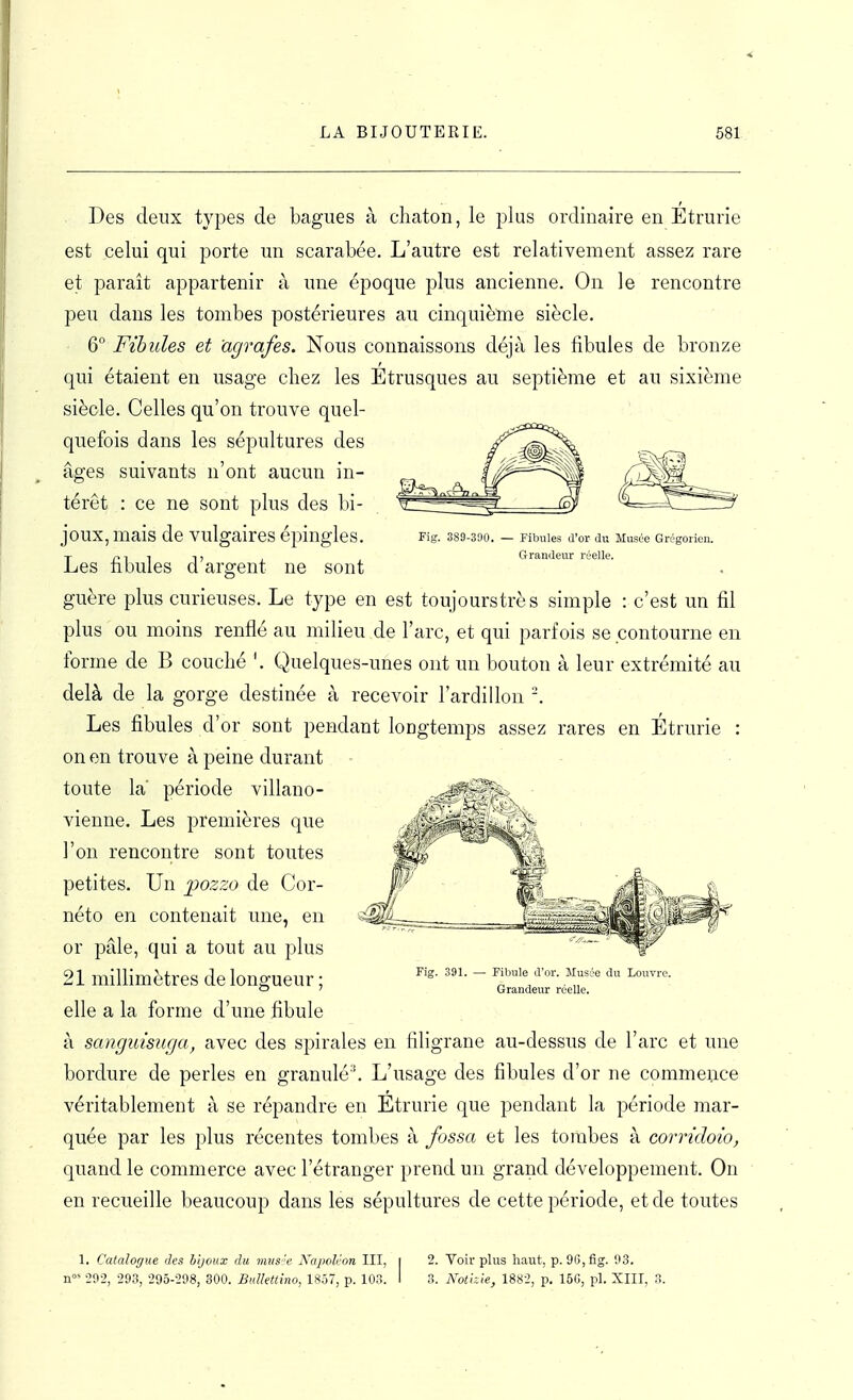 Des deux types de bagues à cliaton, le plus ordinaire en Étrurie est celui qui porte un scarabée. L'autre est relativement assez rare et parait appartenir à une époque plus ancienne. On le rencontre peu dans les tombes postérieures au cinquième siècle. 6° Fibules et agrafes. Nous connaissons déjà les fibules de bronze qui étaient en usage chez les Étrusques au septième et au sixième siècle. Celles qu'on trouve quel- quefois dans les sépultures des âges suivants n'ont aucun in- térêt : ce ne sont plus des bi- joux, mais de vulgaires épingles. Fig. SSS-SOO. — Pibules d'or du Musée Grégorien. -, 1 i, Grandeur réelle. es nbules d argent ne sont guère plus curieuses. Le type en est toujourstrès simple : c'est un fil plus ou moins renflé au milieu de l'arc, et qui parfois se contourne en forme de B couché '. Quelques-unes ont un bouton à leur extrémité au delà de la gorge destinée à recevoir l'ardillon Les fibules d'or sont pendant longtemps assez rares en Étrurie : on en trouve à peine durant toute la' période villano- vienne. Les premières que l'on rencontre sont toutes petites. Un pozzo de Cor- néto en contenait une, en or pâle, qui a tout au plus 21 millimètres de longueur; elle a la forme d'une fibule à sanguisîiga, avec des spirales en filigrane au-dessus de l'arc et une bordure de perles en granulé''. L'usage des fibules d'or ne commence véritablement à se répandre en Etrurie que pendant la période mar- quée par les plus récentes tombes à fossa et les tombes à corridoio, quand le commerce avec l'étranger prend un grand développement. On en recueille beaucoup dans les sépultures de cette période, et de toutes 1. Catalogue des bijoux du mus 'e Napoléon III, i 2. Voir plus haut, p. 96, fig. 93. -292, 293, 295-298, 300. BuUettino, 1857, p. 103. I 3. Kothie, 1882, p. 156, pl. XIII, 3. Fig. 391. —• Fibule d'or. Musée du Louvre. Grandeur réelle.