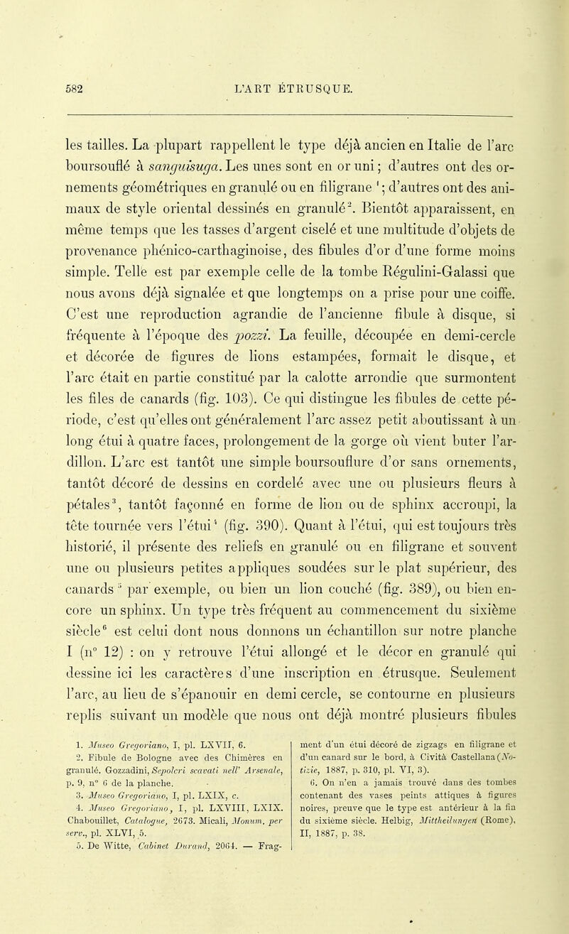 les tailles. La plupart rappellent le type déjà ancien en Italie de l'arc boursouflé à sangimuga. Les unes sont en or uni ; d'autres ont des or- nements géométriques en granulé ou en filigrane ' ; d'autres ont des ani- maux de style oriental dessinés en granulé'. Bientôt apparaissent, en même temps que les tasses d'argent ciselé et une multitude d'objets de provenance phénico-carthaginoise, des fibules d'or d'une forme moins simple. Tellë est par exemple celle de la tombe Régulini-Galassi que nous avons déjà signalée et que longtemps on a prise pour une coiffe. C'est une reproduction agrandie de l'ancienne fibule à disque, si fréquente à l'époque dès pozzi. La feuille, découpée en demi-cercle et décorée de figures de lions estampées, formait le disque, et l'arc était en partie constitué par la calotte arrondie que surmontent les files de canards (fig. 103). Ce qui distingue les fibules de cette pé- riode, c'est qu'elles ont généralement l'arc assez petit aboutissant à un long étui à quatre faces, prolongement de la gorge où vient buter l'ar- dillon. L'arc est tantôt une simple boursouflure d'or sans ornements, tantôt décoré de dessins en cordelé avec une ou plusieurs fleurs à pétales % tantôt façonné en forme de lion ou de sphinx accroupi, la tete tournée vers l'étui '' (fig. 390). Quant à l'étui, qui est toujours très historié, il présente des rehefs en granulé ou en filigrane et souvent une ou plusieurs petites appliques soudées sur le plat supérieur, des canards par exemple, ou bien un lion couché (fig. 389), ou bien en- core un sphinx. Un type très fréquent au commencement du sixième siècle est celui dont nous donnons un échantillon sur notre planche I (n 12) : on y retrouve l'étui allongé et le décor en granulé qui dessine ici les caractères d'une inscription en étrusque. Seulement l'arc, au lieu de s'épanouir en demi cercle, se contourne en plusieurs replis suivant un modèle que nous ont déjà montré plusieurs fibules 1. Museo Gregoriano, I, pl. LXVII, 6. 2. Fibule de Bologne avec des Chimères en granulé. Gozzadini, &^>o/c!'i scavatl neW Arsenale, p. 9, n 6 de la planche. 3. Museo Gregoridno, I, pl. LXIX, c. 4. Museo Gregoriano, I, pl. LXVIII, LXIX. Chabouillet, Catalogue, 2673. Micali, Monmn. per ■scrp., pl. XLVI, 5. ô. De Witte, Cabinet Durand, 2004. — Frag- ment d'un étui décoré de zigzags en filigrane et d'un canard sur le bord, à Cività Castellana (Vw- tlzie, 1887, p. 310, pl. VI, 3). 6. On n'en a jamais trouvé dans des tombes contenant des vases peints attiques à figures noires, preuve que le type est antérieur à la fia du sixième siècle. Helbig, Mittheilungen (Rome), II, 1887, p. 38.