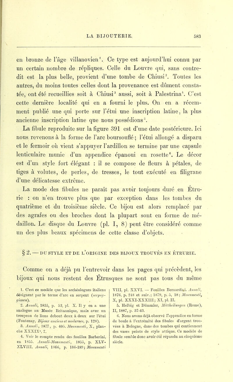 en bronze de l'âge villanovien '. Ce type est aujourd'hui connu par un certain nombre de répliques. Celle du Louvre qui, sans contre- dit est la plus belle, provient d'une tombe de Cliiusi'. Toutes les autres, du moins toutes celles dont la provenance est dûment consta- tée, ont été recueillies soit à Cliiusi'' aussi, soit à Palestrina''. C'est cette dernière localité qui en a fourni le plus. On en a récem- ment publié une qui porte sur l'étui une inscription latine, la plus ancienne inscription latine que nous possédions''. La fibule reproduite sur la figure 391 est d'une date postérieure. Ici nous revenons à la forme de l'arc boursouflé ; l'étui allongé a disparu et le fermoir où vient s'appuyer l'ardillon se termine par une capsule lenticulaire munie d'un appendice épanoui en rosette. Le décor est d'un style fort élégant : il se compose de fleurs à pétales, de tiges à volutes, de perles, de tresses, le tout exécuté en filigrane d'une délicatesse extrême. La mode des fibules ne paraît pas avoir toujours duré en Étru- rie : on n'en trouve plus que par exception dans les tombes du quatrième et du troisième siècle. Ce bijou est alors remplacé par des agrafes ou des broches dont la plupart sont en forme de mé- daillon. Le disque du Louvre (pl. I, 8) peut être considéré comme un des plus beaux spécimens de cette classe d'objets. § 2. — DU STYLE ET DE l'oKIGINE DES BIJOUX TROUVÉS EN ÉTRURIE. • Comme on a déjà pu l'entrevoir dans les pages qui précèdent, les bijoux qui nous restent des Etrusques ne sont pas tous du même 1. C'est ce modèle que les archéologues italiens désignent par le terme d'arc en serpent (.soyxv/- Hiante). 2. Anncdi, 1855, p. 52, pl. X. Il y en a une analogue au Musée Britannique, mais avec un troupeau de lions debout deux à deux sur l'étui (Fontenay, Bijoux anciens et modernes, p. 128). 3. Annali, 1877, p. 4:0^). Moniimcnti, X, plan- che XXXIX=, 7. 4. Voir le compte rendu des fouilles Barberini, en 1855. AnnaU-Monmnenti, 1855, p. XLV- XLVIIL Annali, 1S6G, p. 18G-180; Monumenti VIII, pl. XXVI. — Fouilles Beruardibi. Anncdi, 187G, p. 218 et suiv. ; 1879, p. 5, 18; Monumenti, X, pl. XXXI-XXXIII; XI, pl. II. 5. Helbig et Diimmler, IJitthcilunycn (Eome), II, 1887, p. 37-43. G. Nous avons déjà observé l'appendice en forme de boule à l'extrémité des fibules d'argent trou- vées à Bologne, dans des tombes qui contiennent des vases peints de style attique. Ce modèle de fibule semble donc avoir été répandu au cinquième siècle.