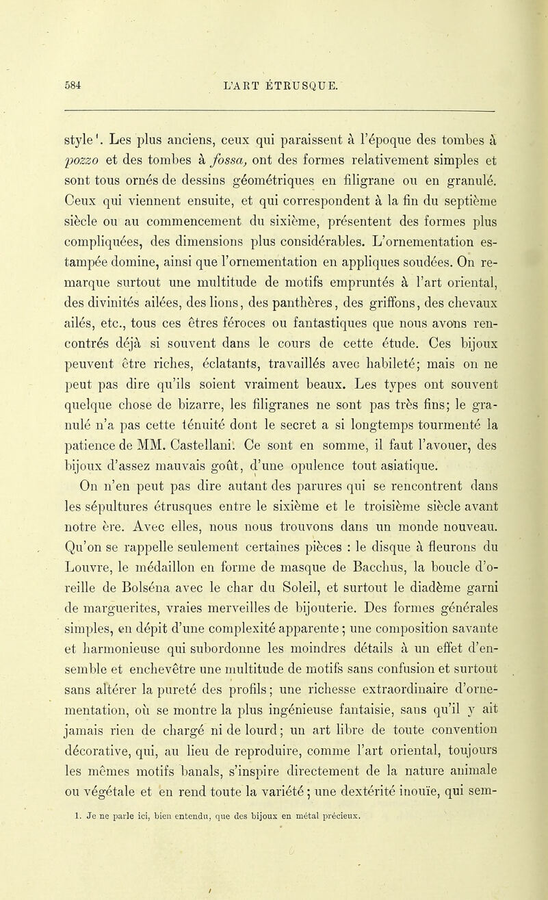 style'. Les plus anciens, ceux qui paraissent à l'époque des tombes à yozzo et des tombes à fossa, ont des formes relativement simples et sont tous ornés de dessins géométriques en filigrane ou en granulé. Ceux qui viennent ensuite, et qui correspondent à la fin du septième siècle ou au commencement du sixième, présentent des formes plus compliquées, des dimensions plus considérables. L'ornementation es- tampée domine, ainsi que l'ornementation en appliques soudées. On re- marque surtout une multitude de motifs empruntés à l'art oriental, des divinités ailées, des lions, des panthères, des griffons, des chevaux ailés, etc., tous ces êtres féroces ou fantastiques que nous avons ren- contrés déjà si souvent dans le cours de cette étude. Ces bijoux peuvent être riches, éclatants, travaillés avec habileté; mais on ne peut pas dire qu'ils soient vraiment beaux. Les types ont souvent quelque chose de bizarre, les filigranes ne sont j)as très fins; le gra- nulé n'a pas cette ténuité dont le secret a si longtemps tourmenté la patience de MM. Castellani. Ce sont en somme, il faut l'avouer, des bijoux d'assez mauvais goût, d'une opulence tout asiatique. On n'en peut pas dire autant des parures qui se rencontrent dans les sépultures étrusques entre le sixième et le troisième siècle avant notre ère. Avec elles, nous nous trouvons dans un monde nouveau. Qu'on se rappelle seulement certaines pièces : le disque à fleurons du Louvre, le médaillon en forme de masque de Bacchus, la boucle d'o- reille de Bolséna avec le char du Soleil, et surtout le diadème garni de marguerites, vraies merveilles de bijouterie. Des formes générales simples, en dépit d'une complexité apparente ; une composition savante et harmonieuse qui subordonne les moindres détails à un effet d'en- semble et enchevêtre une multitude de motifs sans confusion et surtout sans altérer la pureté des profils ; une richesse extraordinaire d'orne- mentation, où se montre la plus ingénieuse fantaisie, sans qu'il y ait jamais rien de chargé ni de lourd ; un art libre de toute convention décorative, qui, au lieu de reproduire, comme l'art oriental, toujours les mêmes motifs banals, s'inspire directement de la nature animale ou végétale et en rend toute la variété ; une dextérité inouïe, qui sem- 1. Je ne parle ici, bien entendu, que des bijoux en métal précieux. /